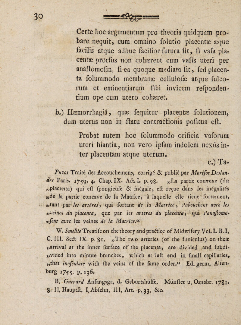 Certe hoc argumentum pro theoria quidquam pro-* bare nequit, cum omnino foiutio placenta ^que tacilis atque adhuc facilior futura iit, fi vafa pla¬ centa prorfus non cohaerent cum valis uteri per anallomolin, li ea quoque mediata Iit, fed placen¬ ta folummodo membranae cellulofe atque Meo¬ rum et eminentiarum libi invicem refponden- tium ope cum utero cohaeret» b.) Haemorrhagia, quae fequitur placentae folutionem, dum uterus non in ftatu contradtionis politus eft. Probat autem hoc folummodo orificia vaforum uteri hiantia, non vero ipfarn indolem nexus in¬ ter placentam atque uterum, c.)Ta- Puios Traite des Accouchemens, corrige & pnbiie par Morifot Deslan- des Paris. 1759. 4. Chap. IX- Aft. I. p, 98. „La partie convexe (da 9)placenta) qui eft fpongieufe & in£gale, eft recue dans les in£galit£s »>de la partie concave de la Matrice, a Iaquelle elie tient fortement, s»tant par les arteres, qui fortant de la Matrice, s'abouchent avec les 9>velnes du placenta, que par les arter es du placenta, qui s^anaflomu- vfent avec les veines de la Matrice. W. Smellie Treatife on the theory and pradice of Midwifery Vol. I. B. I* C. 111. Seft, IX. p. 81. «The two arteries (of the funiculus) on their *>arrival at the inner furfacc of the placenta, are divided and fubdi- *,vided into minute branches, which at laft end in fmall capillaries* „that inofculate with the veins of the fame order.“ Ed, germ. Alten- burg 1755, P* 136. ^ 4’ B, Guerard Anfangsgr, d. Geburtshiilfe. Miinfter u, Osnabr. 1781« 8» ll.Hauptft, I,Abfchn. 111. Art. p.33, &c.