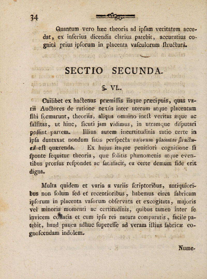 Quantum vero hasc theoria ad ipfam veritatem acce¬ dat, ex inferius dicendis clarius patebit, accuratius co= gnita prius ipforum iu placenta vafculorum ltru6tura* SECTIO SECUNDA. S» VI.. Cuilibet ex hactenus pnemiffis iisque praecipuis, quas va¬ rii Audtores de ratione nexus inter uterum atque placentam fibi formarunt, theoriis, aliqua omnino ineft veritas aeque ac falfitas* ut hinc, licuti jam vidimus, in utram que diiputari poilint partem. Illius autem incertitiidinis ratio certe in lpfa duntaxat nondum fatis perfpetta mferum flacmtae femEtu* c^efi quaerenda. Ex hujus itaque penitiori cognitione -fi fponte fequitur theoria, quae folitis phaenomenis atque even¬ tibus prorfus; refpondet ac fausfacit, ea certe demum fide erit digna* Multa quidem et varia a variis fcriptoribus, antiquiori¬ bus non folum ied et recentioribus, habemus circa fabricam ipforum in placenta vaforum obfervata et excogitata, majoris vel minoris momenti ac certitudinis, quibus tamen inter fe invicem collaris et cum ipfa rei natura comparatis , facile pa¬ tebit, haud pauca adhuc fupereffe ad veram illius fabricas eo- gno icendam indolem- Ifume*