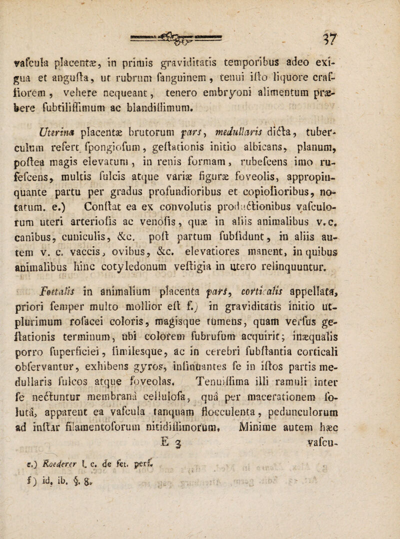 vafcuk placenta, in primis graviditatis temporibus adeo exi¬ gua et anguda, ut rubrum fanguinem , tenui ido liquore craf- fiorem , vehere nequeant, tenero embryoni alimentum prae¬ bere fubtilifllmum ac blandiflimum. Uterina placentae brutorum pars, medullaris di61a, tuber¬ culum refert fpongiofum, gedationis initio albicans, planum, poftea magis elevatum , in renis formam, rubefcens imo ru~ fefcens, multis fulcis atque variae figura foveolis, appropin¬ quante partu per gradus profundioribus et copiolioribus, no¬ tatum. e.) Condat ea ex convolutis proditionibus vafculo- rum uteri arteriolis ac venofis, quae -in aliis animalibus v*c. canibus, cuniculis, &t\ poft partum fublidimt, in aliis au¬ tem v. c. vaccis, ovibus, &c. elevatiores manent, in quibus animalibus hinc cotyledonum vedigia in utero relinquuntur. Foetalis in animalium placenta parf, corticatis appellata, priori femper multo mollior elt f.; in graviditatis initio iit- plurimum rofacei coloris, magisque tumens, quam verfus ge- itationis terminum, ubi colorem fubrufum acquirit; inaequalis porro fuperficiei, funilesque, ac in cerebri fubftantia corticali obfervantur, exhibens gyros, infmmntes fe in idos partis me¬ dullaris fuicos atque foveolas. Tenuiffima illi ramuli inter fe neftimtur membrana cellulofa, qua per macerationem fo- luta, apparent ea vafeula tanquam fiocculenta, pedunculorum ad indar filamentoforum nkidiflimorum# Minime autem haec E 3 vafcu- e.) Roederer t c. de fet. peri* I) id, ib, §, g, '