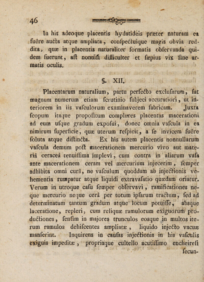 461 In his adeoque placentis hydatideis praeter naturam ea fuere audla atque ampliata, confpedluique magis obvia red¬ dita, quae in placentis naturaliter formatis obfervanda qui¬ dem fuerunt, aft oonuift difficulter et faepius vix line ar¬ matis oculis» §. XIL Placentarum naturalium, partu perfedto exclufarum, fat magnum numerum etiam fcrutinio fubjeci accuratiori, ut in¬ teriorem in iis vafeulomm examinaverem fabricam. Juxta fcoprnn itaque propofnum complures placentas macerationi ad eum ufque gradum expofui, donec omnia vafcula in ea nimirum fuperficie, quse uterum refpicit, a fe invicem fiiere foluta atque diltindta. Ex his autem placentis nonnullarum vafcula demum pofi macerationem mercurio vivo aut mate¬ ria ceracea tenuiffima implevi, coni contra in aliarum vafa ante macerationem ceram vel mercurium injecerim , feroper adhibita omni cura, ne vafculum quoddam ab injeflionis ve¬ hementia rumpatur atque liquidi extravafatio quadam oriaturi Verum in utroque cafu femper obfervavi, ramificationes ne¬ que mercurio neque cera per totum ipfarum frachim, fed ad determinatum tantum gradum atque locum potuiffe, absque laceratione, repleri, cum reliquas ramulorum exiguorum pro- dudtiones, fentim in majores trunculos eosque in multos ite¬ rum ramulos dehifcentes ampliatse , liquido injedlo vacuae manferint. Inquirens in caufas injeftioois in his vafculis exiguis impeditae , propriaque cultello acutiffimo encheireli fecun-