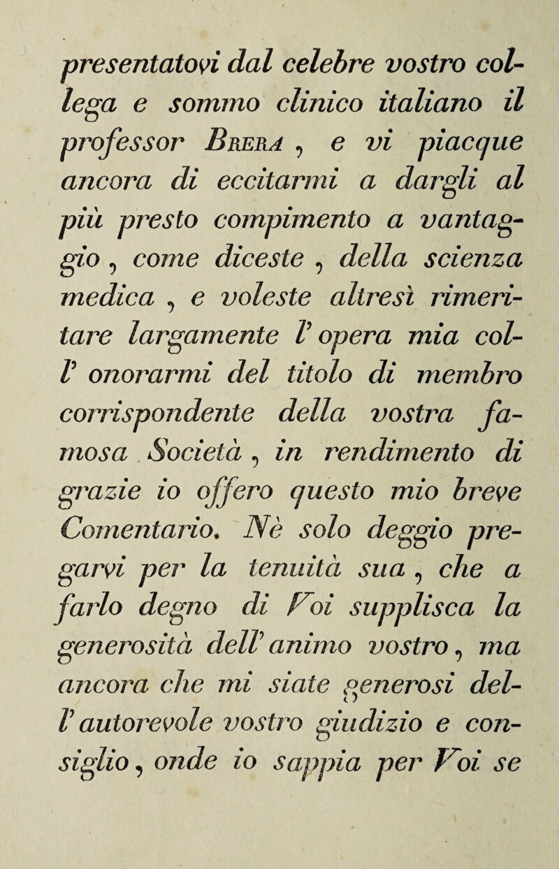 presentatovi dal celebre vostro col¬ lega e sommo clinico italiano il professor Brera , e vi piacque ancora di eccitarmi a dargli al più presto compimento a vantag¬ gio , come diceste , della scienza medica , e voleste altresì rimeri¬ tare largamente V opera mia col- V onorarmi del titolo di membro corrispondente della vostra fa¬ mosa Società, in rendimento di grazie io offero questo mio breve Comentario. Nè solo deggio pre¬ garvi per la tenuità sua , che a farlo degno di Noi supplisca la generosità delV animo vostro, ma ancora che mi siate cenerosi del- c J ì autorevole vostro giudizio e con¬ siglio , onde io sappia per Troi se