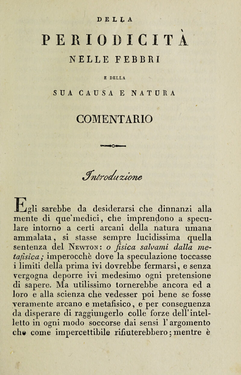 DELIA PERIODICITÀ NELLE FEBBRI E DELLA SUA CAUSA E NATURA COMENT ARIO tJntrac/u zione JCjgli sarebbe da desiderarsi che dinnanzi alla mente di que’medici, che imprendono a specu¬ lare intorno a certi arcani della natura umana ammalata, si stasse sempre lucidissima quella sentenza del Newton: o fisica salvami dalla me¬ tafisica; imperocché dove la speculazione toccasse i limiti della prima ivi dovrebbe fermarsi, e senza vergogna deporre ivi medesimo ogni pretensione di sapere. Ma utilissimo tornerebbe ancora ed a loro e alla scienza che vedesser poi bene se fosse veramente arcano e metafisico, e per conseguenza da disperare di raggiungerlo colle forze dell’intel¬ letto in ogni modo soccorse dai sensi l’argomento eh# come impercettibile rifiuterebbero;mentre è