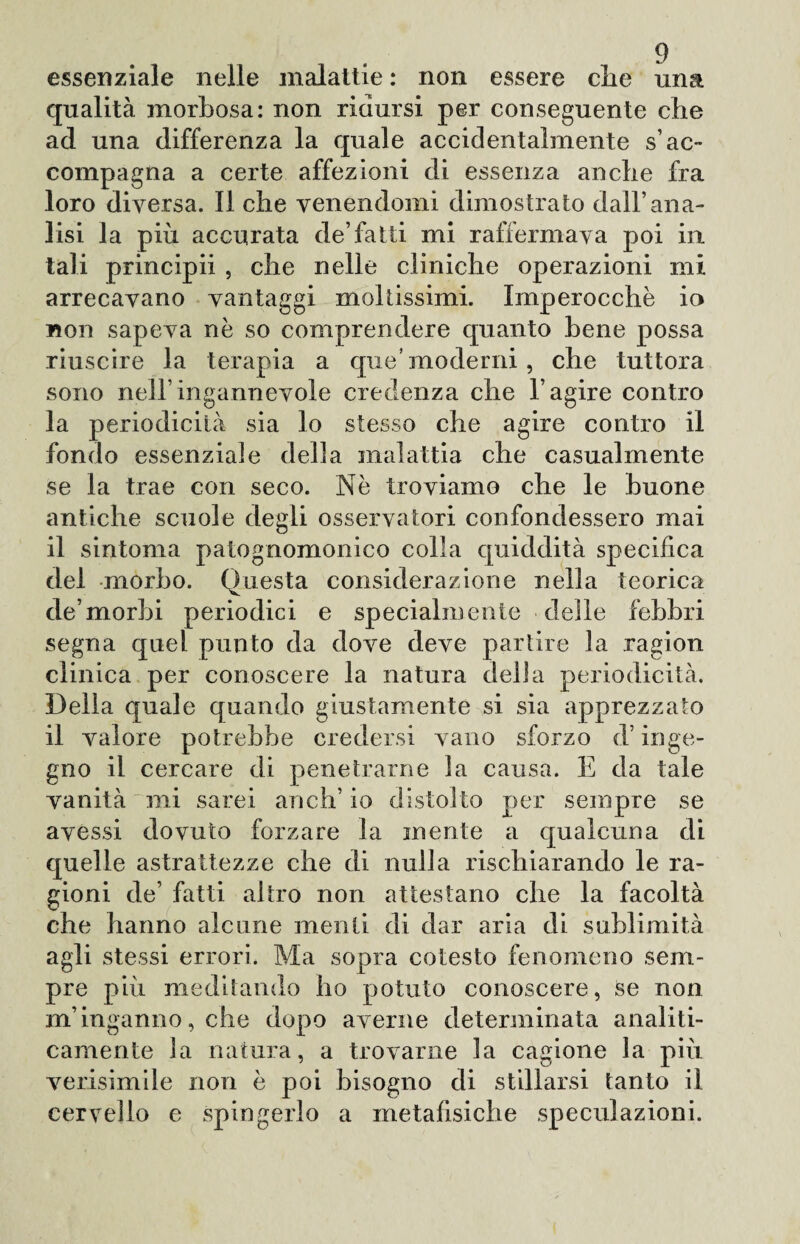 essenziale nelle malattie : non essere elle una qualità morbosa: non ridursi per conseguente che ad una differenza la quale accidentalmente s’ac¬ compagna a certe affezioni di essenza anche fra loro diversa. Il che venendomi dimostrato dall’ana¬ lisi la più accurata de’fatti mi raffermava poi in tali principii , che nelle cliniche operazioni mi arrecavano vantaggi moltissimi. Imperocché io non sapeva nè so comprendere quanto bene possa riuscire la terapia a que’moderni , che tuttora sono nell’ingannevole credenza che l’agire contro la periodicità sia lo stesso che agire contro il fondo essenziale della malattia che casualmente se la trae con seco. Nè troviamo che le buone antiche scuole degli osservatori confondessero mai il sintonia patognomonico colla quiddità specifica del morbo. Questa considerazione nella teorica de’morbi periodici e specialmente delle febbri segna quel punto da dove deve partire la ragion clinica per conoscere la natura della periodicità. Della quale quando giustamente si sia apprezzato il valore potrebbe credersi vano sforzo d’inge¬ gno il cercare di penetrarne la causa. E da tale vanità mi sarei aneli’ io distolto per sempre se avessi dovuto forzare la mente a qualcuna di quelle astrattezze che di nulla rischiarando le ra¬ gioni de’ fatti altro non attestano che la facoltà che hanno alcune menti di dar aria di sublimità agli stessi errori. Ma sopra cotesto fenomeno sem¬ pre più meditando ho potuto conoscere, se non m’inganno, che dopo averne determinata analiti¬ camente la natura, a trovarne la cagione la più verisimile non è poi bisogno di stillarsi tanto il cervello e spingerlo a metafisiche speculazioni.