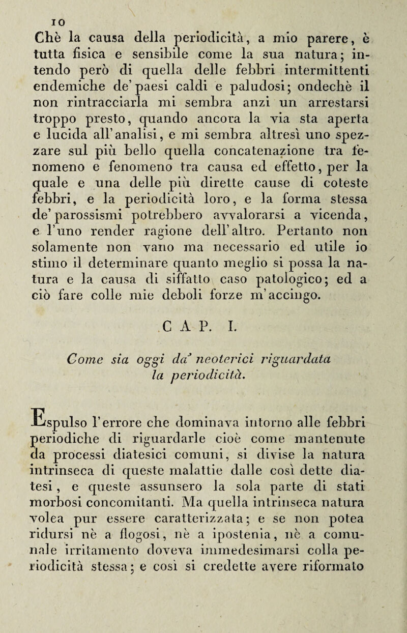 IO Che la causa della periodicità, a mio parere, è tutta fisica e sensibile come la sua natura; in¬ tendo però di quella delle febbri intermittenti endemiche de’paesi caldi e paludosi; ondechè il non rintracciarla mi sembra anzi un arrestarsi troppo presto, quando ancora la via sta aperta e lucida all’analisi, e mi sembra altresì uno spez¬ zare sul più bello quella concatenazione tra fe¬ nomeno e fenomeno tra causa ed effetto, per la quale e una delle più dirette cause di coteste febbri, e la periodicità loro, e la forma stessa de’parossismi potrebbero avvalorarsi a vicenda, e l’uno render ragione dell’altro. Pertanto non solamente non vano ma necessario ed utile io stimo il determinare quanto meglio si possa la na¬ tura e la causa di siffatto caso patologico; ed a ciò fare colle mie deboli forze m’accingo. C A P. I. Come sia oggi daJ neoterici riguardata la periodicità. Espulso l’errore che dominava intorno alle febbri periodiche di riguardarle cioè come mantenute da processi diatesici comuni, si divise la natura intrinseca di queste malattie dalle così dette dia¬ tesi , e queste assunsero la sola parte di stati morbosi concomitanti. Ma quella intrinseca natura volea pur essere caratterizzata; e se non potea ridursi nè a flogosi, nè a ipostenia, nè a comu¬ nale irritamento doveva immedesimarsi colla pe¬ riodicità stessa ; e così si credette avere riformato