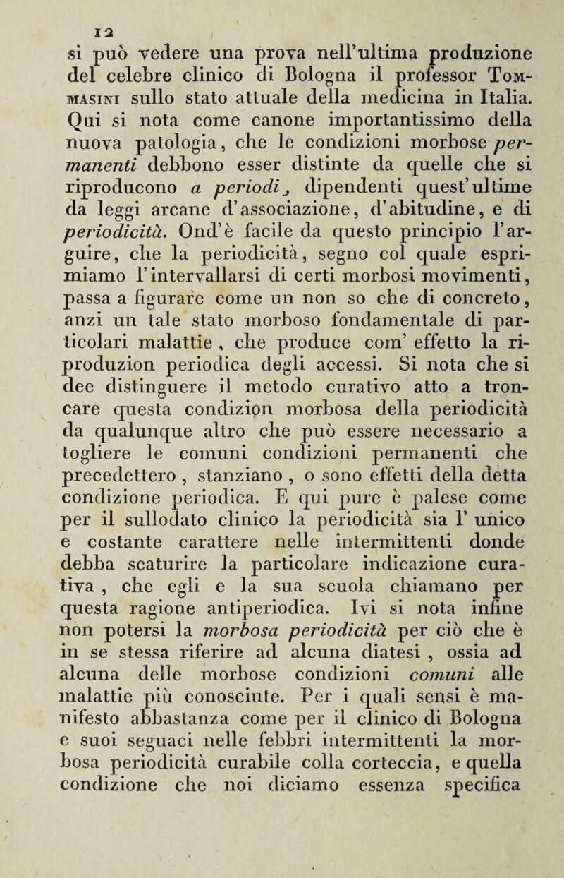 si può vedere una prova nell’ultima produzione del celebre clinico di Bologna il professor Tom- masini sullo stato attuale della medicina in Italia. Qui si nota come canone importantissimo della nuova patologia, che le condizioni morbose per¬ manenti debbono esser distinte da quelle che si riproducono a periodi dipendenti quest’ultime da leggi arcane d’associazione, d’abitudine, e di periodicità. Ond’è facile da questo principio l’ar¬ guire, che la periodicità, segno col quale espri¬ miamo l’intervallarsi di certi morbosi movimenti, passa a figurare come un non so che di concreto, anzi un tale stato morboso fondamentale di par¬ ticolari malattie , che produce coin’ effetto la ri- produzion periodica degli accessi. Si nota che si dee distinguere il metodo curativo atto a tron¬ care questa condizion morbosa della periodicità da qualunque altro che può essere necessario a togliere le comuni condizioni permanenti che precedettero , stanziano , o sono effetti della detta condizione periodica. E qui pure è palese come per il sullodato clinico la periodicità sia 1’ unico e costante carattere nelle intermittenti donde debba scaturire la particolare indicazione cura¬ tiva , che egli e la sua scuola chiamano per questa ragione antiperiodica. Ivi si nota infine non potersi la morbosa periodicità per ciò che è in se stessa riferire ad alcuna diatesi , ossia ad alcuna delle morbose condizioni comuni alle malattie piu conosciute. Per i quali sensi è ma¬ nifesto abbastanza come per il clinico di Bologna e suoi seguaci nelle febbri intermittenti la mor¬ bosa periodicità curabile colia corteccia, e quella condizione che noi diciamo essenza specifica