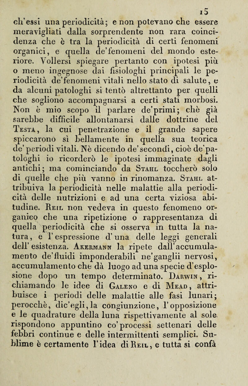 eh’essi una periodicità; e non potevano che essere meravigliati dalla sorprendente non rara coinci¬ denza che è tra la periodicità di certi fenomeni organici, e quella de’fenomeni del mondo este¬ riore. Voli ersi spiegare pertanto con ipotesi più o meno ingegnose dai fisiologhi principali le pe¬ riodicità de’fenomeni vitali nello stato di salute, e da alcuni patologhi si tentò altrettanto per quelli che sogliono accompagnarsi a certi stati morbosi. Non è mio scopo il parlare de’primi; che già sarebbe difficile allontanarsi dalle dottrine del Testa, la cui penetrazione e il grande sapere spiccarono sì bellamente in quella sua teorica de’periodi vitali. Nè dicendo de’secondi, cioè de’pa- tologhi io ricorderò le ipotesi immaginate dagli antichi; ma cominciando da Stahl toccherò solo di quelle che più vanno in rinomanza. Stahl at¬ tribuiva la periodicità nelle malattie alla periodi¬ cità delle nutrizioni e ad una certa viziosa abi¬ tudine. Reil non vedeva in questo fenomeno or¬ ganico che una ripetizione o rappresentanza di quella periodicità che si osserva in tutta la na¬ tura , e T espressione d’una delle leggi generali dell’esistenza. Àkermann la ripete dall’accumula¬ mento de’fluidi imponderabili ne’ganglii nervosi, accumulamento che dà luogo ad una specie d’esplo¬ sione dopo un tempo determinato. Darwin , ri¬ chiamando le idee di Galeno e di Mead, attri¬ buisce i periodi delle malattie alle fasi lunari; perocché, dic’egli,la congiunzione, l’opposizione e le quadrature della luna rispettivamente al sole, rispondono appuntino co’processi settenari delle febbri continue e delle intermittenti semplici. Su¬ blime è certamente l’idea di Reil, e tutta si confà