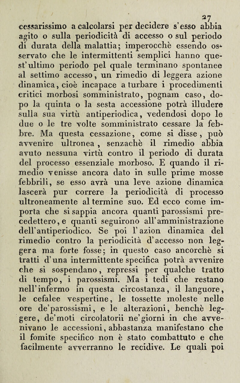 J cessarissimo a calcolarsi per decidere s’ esso abbia agito o sulla periodicità di accesso o sul periodo di durata della malattia; imperocché essendo os4- servato che le intermittenti semplici hanno que¬ st’ultimo periodo pel quale terminano spontanee al settimo accesso, un rimedio di leggera azione dinamica, cioè incapace a turbare i procedimenti critici morbosi somministrato, pognam caso, do¬ po la quinta o la sesta accessione potrà illudere sulla sua virtù antiperiodica, vedendosi dopo le due o le tre volte somministrato cessare la feb¬ bre. Ma questa cessazione, come si disse, può avvenire ultronea , senzachè il rimedio abbia avuto nessuna virtù contro il periodo di durata del processo essenziale morboso. E quando il ri¬ medio venisse ancora dato in sulle prime mosse febbrili, se esso avrà una leve azione dinamica lascerà pur correre la periodicità di processo ultroneamente al termine suo. Ed ecco come im¬ porta che si sappia ancora quanti parossismi pre¬ cedettero^ quanti seguirono all’amministrazione dell’antiperiodico. Se poi V azion dinamica del rimedio contro la periodicità d’accesso non leg¬ gera ma forte fosse; in questo caso ancorché si tratti d una intermittente specifica potrà avvenire che si sospendano, repressi per qualche tratto di tempo, i parossismi. Ma i tedi che restano nell’infermo in questa circostanza, il languore, le cefalee vespertine, le tossette moleste nelle ore de’parossismi, e le alterazioni, benché leg¬ gere, de’moti circolatorii ne’giorni in che avve¬ nivano le accessioni, abbastanza manifestano che il fomite specifico non é stato combattuto e che facilmente avverranno le recidive. Le quali poi