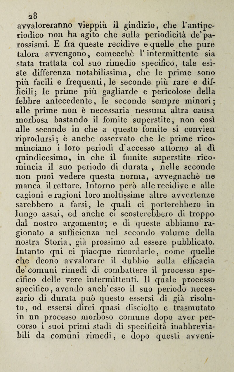 avvaloreranno vieppiù il giudizio, che Tantipe¬ riodico non ha agito che sulla periodicità de* pa¬ rossismi. E fra queste recidive e quelle che pure talora avvengono, comecché V intermittente sia stata trattata col suo rimedio specifico, tale esi¬ ste differenza notabilissima, che le prime sono più facili e frequenti, le seconde più rare e dif¬ ficili; le prime più gagliarde e pericolose della febbre antecedente, le seconde sempre minori; alle prime non è necessaria nessuna altra causa morbosa bastando il fomite superstite , non così alle seconde in che a questo fomite si convien riprodursi; è anche osservato che le prime rico¬ minciano i loro periodi d’accesso attorno al dì quindicesimo, in che il fomite superstite rico¬ mincia il suo periodo di durata , nelle seconde non puoi vedere questa norma, avvegnaché ne manca il rettore. Intorno però alle recidive e alle cagioni e ragioni loro moltissime altre avvertenze sarebbero a farsi, le quali ci porterebbero in lungo assai, ed anche ci scosterebbero di troppo dal nostro argomento; e di queste abbiamo ra¬ gionato a sufficienza nel secondo volume della nostra Storia, già prossimo ad essere pubblicato. Intanto qui ci piacque ricordarle, come quelle che deono avvalorare il dubbio sulla efficacia de’comuni rimedi di combattere il processo spe¬ cifico delle vere intermittenti. Il quale processo specifico, avendo anch’esso il suo periodo neces¬ sario di durata può questo essersi di già risolu¬ to , od essersi direi quasi disciolto e trasmutato in un processo morboso comune dopo aver per¬ corso i suoi primi stadi di specificità in abbrevia¬ tili da comuni rimedi, e dopo questi avveni-