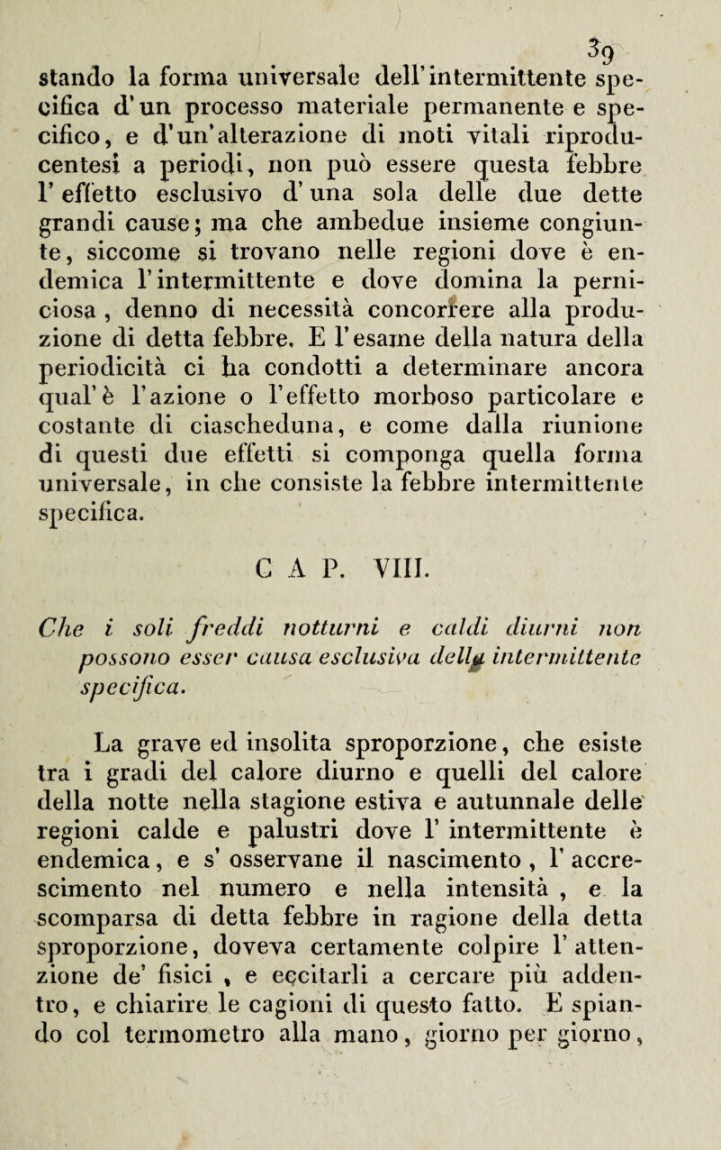 % stando la fonila universale dell’intermittente spe¬ cifica d’un processo materiale permanente e spe¬ cifico, e d’un’alterazione di moti vitali riprodu- centesi a periodi, non può essere questa febbre l’effetto esclusivo d’una sola delle due dette grandi cause; ma che ambedue insieme congiun¬ te, siccome si trovano nelle regioni dove è en¬ demica l’intermittente e dove domina la perni¬ ciosa , denno di necessità concorrere alla produ¬ zione di detta febbre, E l’esame della natura della periodicità ci ha condotti a determinare ancora qual’è l’azione o l’effetto morboso particolare e costante di ciascheduna, e come dalla riunione di questi due effetti si componga quella forma universale, in che consiste la febbre intermittente specifica. C A P. Vili. Che i soli freddi notturni e caldi diurni non possono esser causa esclusiva dellg, intermittente specifica. La grave ed insolita sproporzione, che esiste tra i gradi del calore diurno e quelli del calore della notte nella stagione estiva e autunnale delle regioni calde e palustri dove 1’ intermittente è endemica, e s’ osservane il nascimento , 1’ accre¬ scimento nel numero e nella intensità , e la scomparsa di detta febbre in ragione della detta sproporzione, doveva certamente colpire l’atten¬ zione de’ fisici , e eccitarli a cercare più adden¬ tro, e chiarire le cagioni di questo fatto, E spian¬ do col termometro alla mano, giorno per giorno,