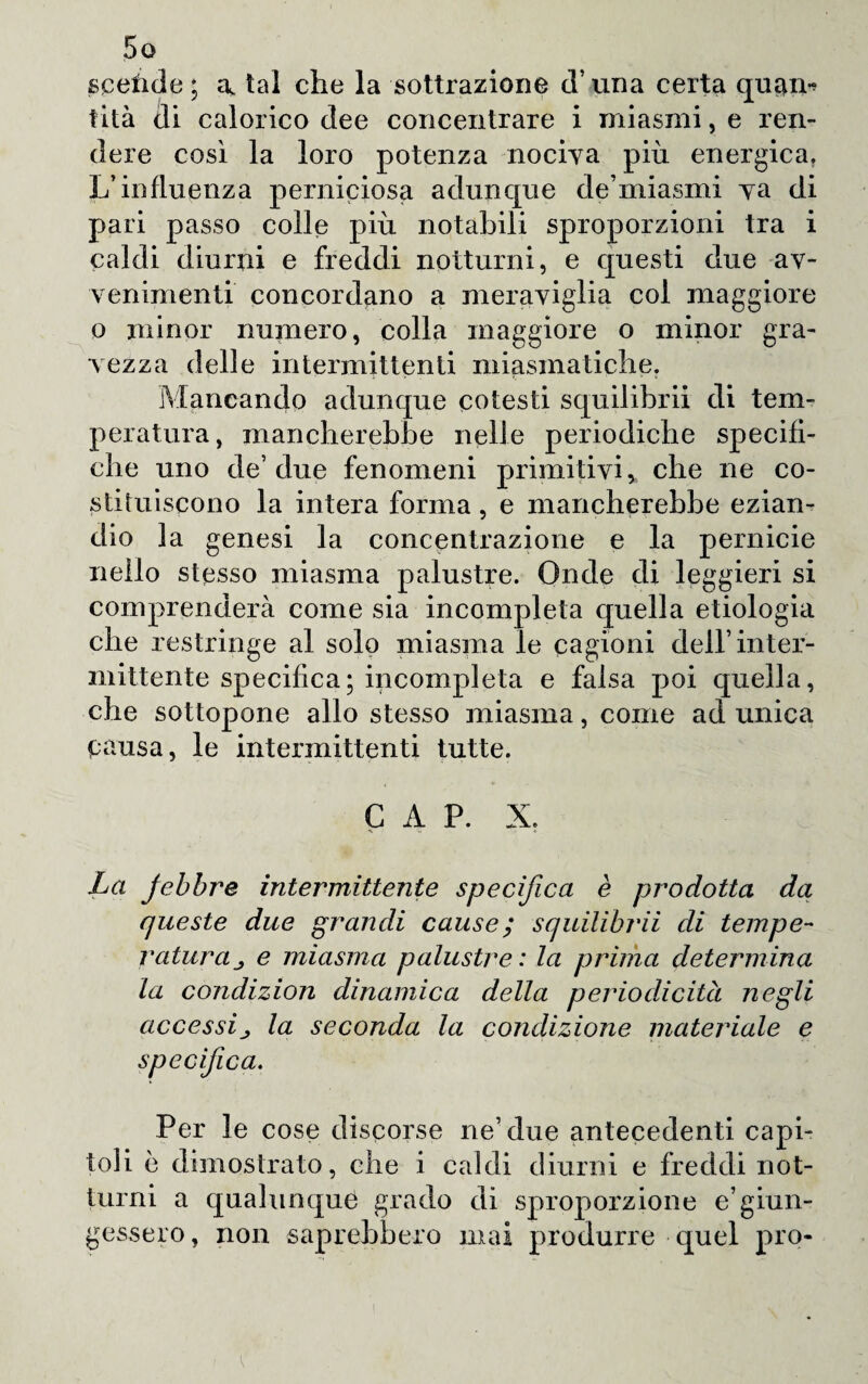 scefide ; a, tal che la sottrazione (Trina certa quam tità di calorico dee concentrare i miasmi, e ren¬ dere così la loro potenza nociva più energica. L’influenza perniciosa adunque de miasmi va di pari passo colle più notabili sproporzioni tra i caldi diurni e freddi notturni, e questi due av¬ venimenti concordano a meraviglia col maggiore o minor numero, colla maggiore o minor gra¬ vezza delle intermittenti miasmatiche. Mancando adunque cotesti squilibrii di tem¬ peratura, mancherebbe nelle periodiche specifi¬ che uno de’due fenomeni primitivi, che ne co¬ stituiscono la intera forma, e mancherebbe ezian¬ dio la genesi la concentrazione e la pernicie nello stesso miasma palustre. Onde di leggieri si comprenderà come sia incompleta quella etiologia che restringe al solo miasma le cagioni dell’inter¬ mittente specifica; incompleta e falsa poi quella, che sottopone allo stesso miasma, come ad unica causa, le intermittenti tutte. CAP. X. La febbre intermittente specifica è prodotta da queste due grandi cause; squilibrii di tempe¬ ratura e miasma palustre : la prima determina la condizion dinamica della periodicità negli accessila seconda la condizione materiale e specifica. Per le cose discorse ne’due antecedenti capi¬ toli è dimostrato, che i caldi diurni e freddi not¬ turni a qualunque grado di sproporzione e’giun¬ gessero, non saprebbero mai produrre quel prò-