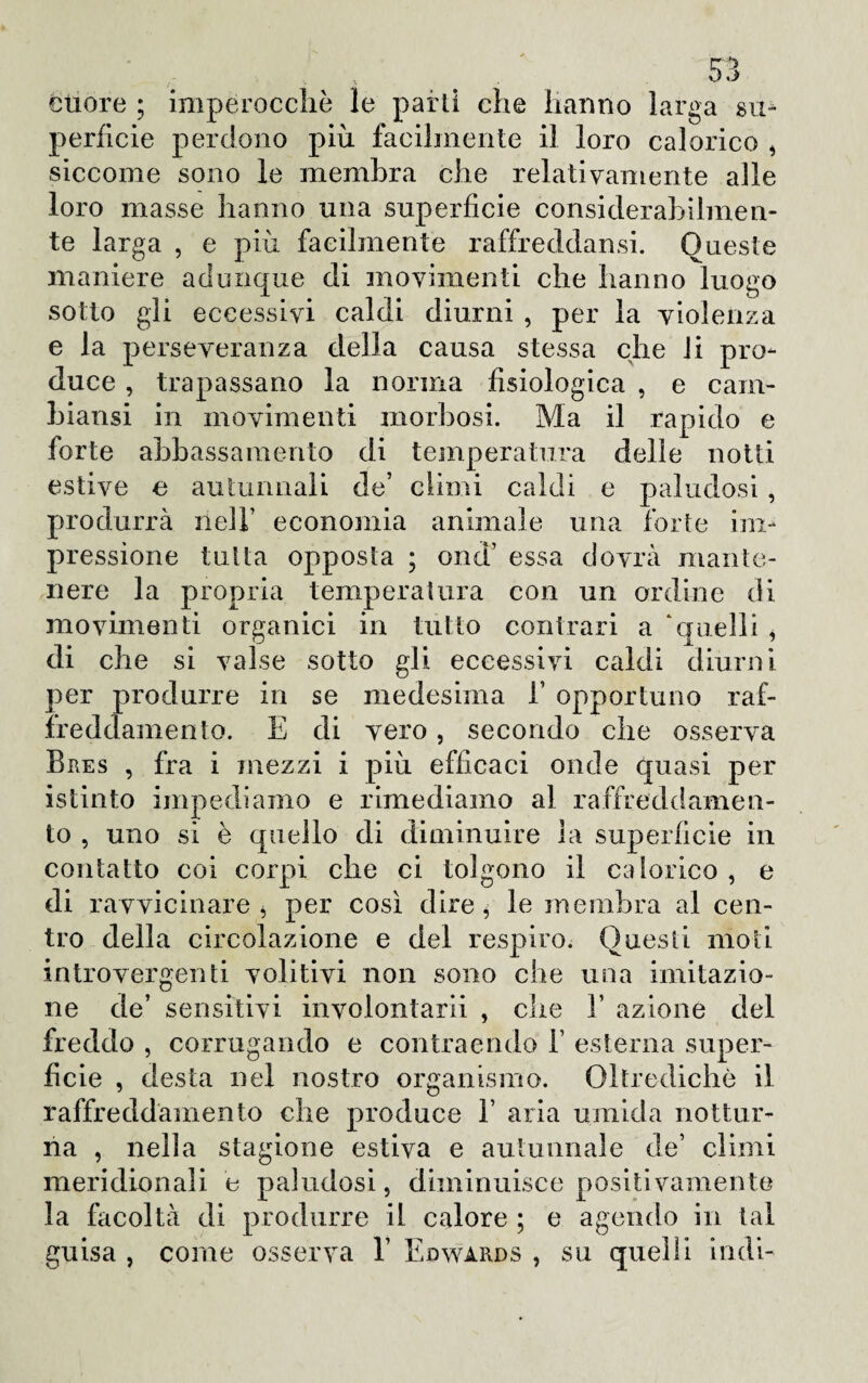 cuore ; imperocché le parli che hanno larga su¬ perficie perdono più facilmente il loro calorico , siccome sono le membra che relativamente alle loro masse hanno una superficie considerabilmen- te larga , e più facilmente raffrecldansi. Queste maniere adunque di movimenti che hanno luogo sotto gli eccessivi caldi diurni , per la violenza e la perseveranza della causa stessa che li pro¬ duce , trapassano la norma fisiologica , e cam¬ biami in movimenti morbosi. Ma il rapido e forte abbassamento di temperatura delle notti estive e autunnali de’ climi caldi e paludosi , produrrà nell’ economia animale una forte im¬ pressione tutta opposta ; end’ essa dovrà mante¬ nere la propria temperatura con un ordine di movimenti organici in tutto contrari a ‘quelli , di che si valse sotto gli eccessivi caldi diurni per produrre in se medesima 1’ opportuno raf¬ freddamento. E di vero, secondo che osserva Bres , fra i mezzi i più efficaci onde quasi per istinto impediamo e rimediamo al raffreddamen¬ to , uno si è quello di diminuire la superficie in contatto coi corpi che ci tolgono il calorico , e di ravvicinare j per così dire , le membra al cen¬ tro della circolazione e del respiro. Questi moti introvergenti volitivi non sono che una imitazio¬ ne de’ sensitivi involontarii , che 1’ azione del freddo , corrugando e contraendo Y esterna super¬ ficie , desta nel nostro organismo. Oltredichò il raffreddamento che produce Y aria umida nottur¬ na , nella stagione estiva e autunnale de’ climi meridionali e paludosi, diminuisce positivamente la facoltà di produrre il calore ; e agendo in tal guisa , come osserva V Edwarjds , su quelli indi-