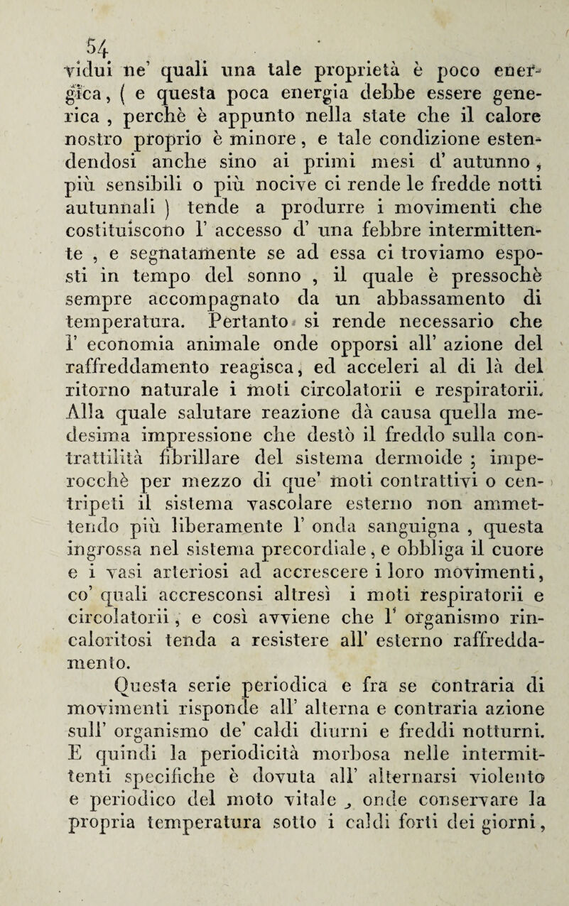 Vi dui lie’ quali una tale proprietà è poco eneV* gica, ( e questa poca energia riebbe essere gene¬ rica , perchè è appunto nella state che il calore nostro proprio è minore, e tale condizione esten¬ dendosi anche sino ai primi mesi d’ autunno i piu sensibili o più nocive ci rende le fredde notti autunnali ) tende a produrre i movimenti che costituiscono 1’ accesso d’ una febbre intermitten¬ te , e segnatamente se ad essa ci troviamo espo¬ sti in tempo del sonno , il quale è pressoché sempre accompagnato da un abbassamento di temperatura. Pertanto si rende necessario che P economia animale onde opporsi all’ azione del raffreddamento reagisca, ed acceleri al di là del ritorno naturale i moti circolatorii e respiratorii. Alla quale salutare reazione dà causa quella me¬ desima impressione che destò il freddo sulla con¬ trattilità fibrillare del sistema dermoide ; impe¬ rocché per mezzo di que’ moti contrattivi o cen¬ tripeti il sistema vascolare esterno non ammet¬ tendo più liberamente 1’ onda sanguigna , questa ingrossa nel sistema precordiale, e obbliga il cuore e i vasi arteriosi ad accrescere i loro movimenti, co’ quali accresconsi altresì i moti respiratorii e circolatorii, e così avviene che V organismo rin- caloritosi tenda a resistere all’ esterno raffredda¬ mento. Questa serie periodica e fra se contraria di movimenti risponde all’ alterna e contraria azione sull’ organismo de’ caldi diurni e freddi notturni. E quindi la periodicità morbosa nelle intermit¬ tenti specifiche è dovuta all’ alternarsi violento e periodico del moto vitale onde conservare la propria temperatura sotto i caldi forti dei giorni,