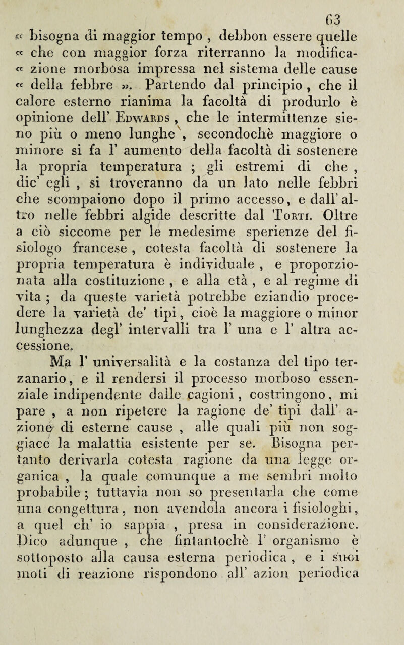 « bisogna di maggior tempo , debbon essere quelle « che con maggior forza riterranno la modifica¬ ci zione morbosa impressa nel sistema delle cause « della febbre «. Partendo dal principio , che il calore esterno rianima la facoltà di produrlo è opinione dell’ Edwards , che le intermittenze sie- no più o meno lunghe , secondochè maggiore o minore si fa Y aumento della facoltà di sostenere la propria temperatura ; gli estremi di che , die’ egli , si troveranno da un lato nelle febbri che scompaiono dopo il primo accesso, e dall’al¬ tro nelle febbri algide descritte dal Torti. Oltre a ciò siccome per le medesime sperienze del fi¬ siologo francese , cotesta facoltà di sostenere la propria temperatura è individuale , e proporzio¬ nata alla costituzione , e alla età , e al regime di vita ; da queste varietà potrebbe eziandio proce¬ dere la varietà de’ tipi, cioè la maggiore o minor lunghezza degl’ intervalli tra Y una e T altra ac¬ cessione. Ma 1’ universalità e la costanza del tipo ter¬ zanario, e il rendersi il processo morboso essen¬ ziale indipendente dalle cagioni, costringono, mi pare , a non ripetere la ragione de’ tipi dall’ a- zionu di esterne cause , alle quali più non sog¬ giace la malattia esistente per se. Bisogna per¬ tanto derivarla cotesta ragione da una legge or¬ ganica , la quale comunque a me sembri molto probabile ; tuttavia non so presentarla che come una congettura , non avendola ancora i fisiologhi, a quel eh’ io sappia , presa in considerazione. Dico adunque , che fintantoché 1’ organismo è sottoposto alla causa esterna periodica , e i suoi moli di reazione rispondono all’ azion periodica