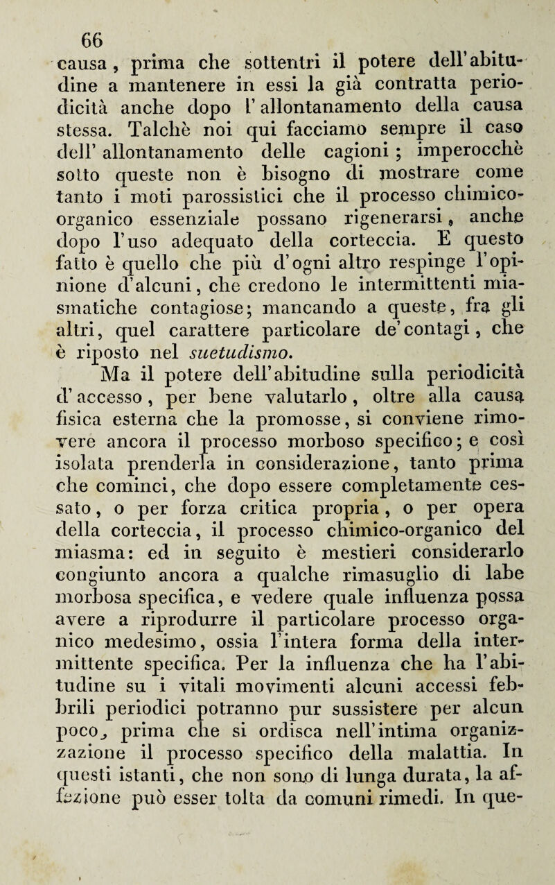 causa, prima che sottentri il potere dell’abitu¬ dine a mantenere in essi la già contratta perio¬ dicità anche dopo l’allontanamento della causa stessa. Talché noi qui facciamo sempre il caso dell’ allontanamento delle cagioni ; imperocché so Ito queste non è bisogno di mostrare come tanto i moti parossistici che il processo chimico¬ organico essenziale possano rigenerarsi 9 anche dopo l’uso adequato della corteccia. E questo fatto é quello che più d’ogni altro respinge l’opi¬ nione d’alcuni, che credono le intermittenti mia¬ smatiche contagiose; mancando a queste, fra gli altri, quel carattere particolare de’ contagi, che è riposto nel suetudismo. Ma il potere dell’abitudine sulla periodicità d’accesso, per bene valutarlo, oltre alla causa fìsica esterna che la promosse, si conviene rimo¬ vere ancora il processo morboso specifico ; e così isolata prenderla in considerazione, tanto prima che cominci, che dopo essere completamente ces¬ sato , o per forza critica propria, o per opera della corteccia, il processo chimico-organico del miasma: ed in seguito é mestieri considerarlo congiunto ancora a qualche rimasuglio di labe morbosa specifica, e vedere quale influenza possa avere a riprodurre il particolare processo orga¬ nico medesimo, ossia finterà forma della inter¬ mittente specifica. Per la influenza che ha V abi¬ tudine su i vitali movimenti alcuni accessi feb¬ brili periodici potranno pur sussistere per alcun poco., prima che si ordisca nell’intima organiz¬ zazione il processo specifico della malattia. In questi istanti, che non sono di lunga durata, la af¬ fezione può esser tolta da comuni rimedi. In que-