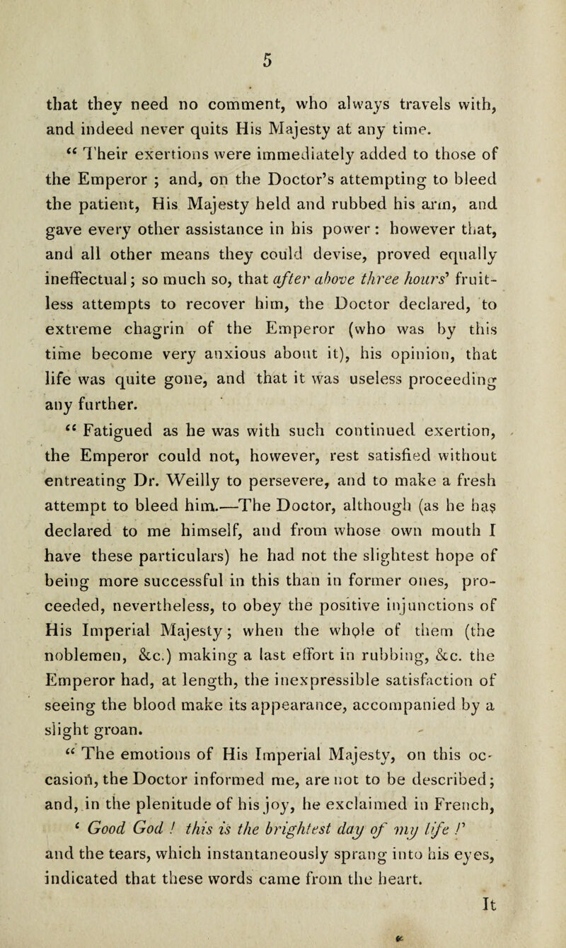 that they need no comment, who always travels with, and indeed never quits His Majesty at any time. “ Their exertions were immediately added to those of the Emperor ; and, on the Doctor’s attempting to bleed the patient, His Majesty held and rubbed his arm, and gave every other assistance in his power : however that, and all other means they could devise, proved equally ineffectual; so much so, that after above three hours’ fruit¬ less attempts to recover him, the Doctor declared, to extreme chagrin of the Emperor (who was by this time become very anxious about it), his opinion, that life was quite gone, and that it was useless proceeding any further. £C Fatigued as he was with such continued exertion, the Emperor could not, however, rest satisfied without entreating Dr. Weilly to persevere, and to make a fresh attempt to bleed him.—The Doctor, although (as he has declared to me himself, and from whose own mouth I have these particulars) he had not the slightest hope of being more successful in this than in former ones, pro¬ ceeded, nevertheless, to obey the positive injunctions of His Imperial Majesty; when the whple of them (the noblemen, &c.) making a last effort in rubbing, &c. the Emperor had, at length, the inexpressible satisfaction of seeing the blood make its appearance, accompanied by a slight groan. “ The emotions of His Imperial Majesty, on this oC' casiori, the Doctor informed me, are not to be described; and, in the plenitude of his joy, he exclaimed in French, £ Good God ! this is the brightest day of my life /’ and the tears, which instantaneously sprang into his eyes, indicated that these words came from the heart.