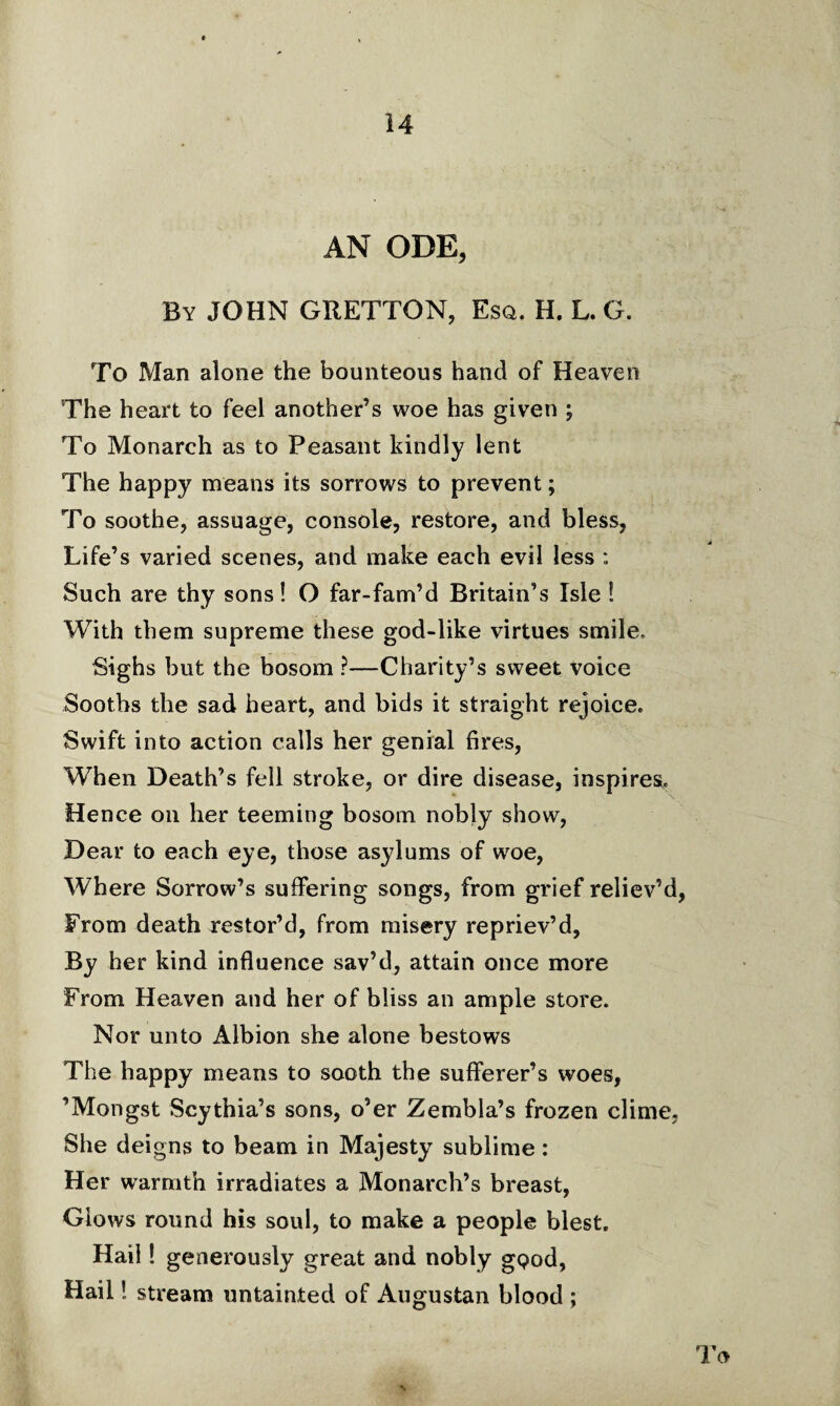 AN ODE, By JOHN GRETTON, Esq. H. L. G. To Man alone the bounteous hand of Heaven The heart to feel another’s woe has given ; To Monarch as to Peasant kindly lent The happy means its sorrows to prevent; To soothe, assuage, console, restore, and bless, Life’s varied scenes, and make each evil less Such are thy sons! O far-fam’d Britain’s Isle ! With them supreme these god-like virtues smile. Sighs but the bosom ?—Charity’s sweet voice Sooths the sad heart, and bids it straight rejoice. Swift into action calls her genial fires, When Death’s fell stroke, or dire disease, inspires. Hence on her teeming bosom nobly show, Dear to each eye, those asylums of woe, Where Sorrow’s suffering songs, from grief reliev’d, From death restor’d, from misery repriev’d, By her kind influence sav’d, attain once more From Heaven and her of bliss an ample store. Nor unto Albion she alone bestows The happy means to sooth the sufferer’s woes, ’Mongst Scythia’s sons, o’er Zembla’s frozen clime, She deigns to beam in Majesty sublime: Her warmth irradiates a Monarch’s breast, Glows round his soul, to make a people blest. Hail! generously great and nobly gQod, Hail! stream untainted of Augustan blood ; To N