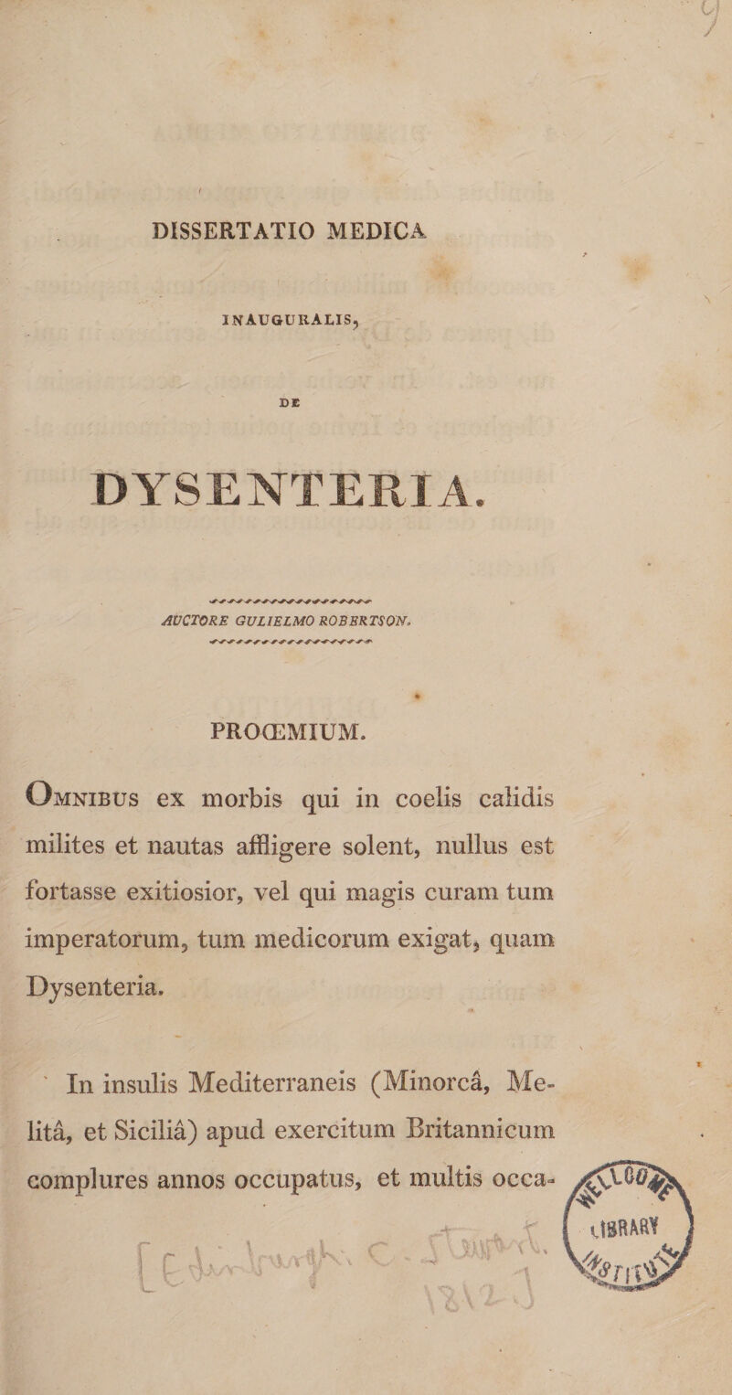 DISSERTATIO MEDICA INAUGURALIS, W - DE DYSENTERIA AUCTORE GVLIELMO ROBBRTSON. PROCEMIUM. Omnibus ex morbis qui in coelis calidis milites et nautas affligere solent, nullus est fortasse exitiosior, vel qui magis curam tum imperatorum, tum medicorum exigat, quam Dysenteria, ' In insulis Mediterraneis (Minorca, Me¬ lita, et Sicilia) apud exercitum Britannicum complures annos occupatus, et multis occa- 1