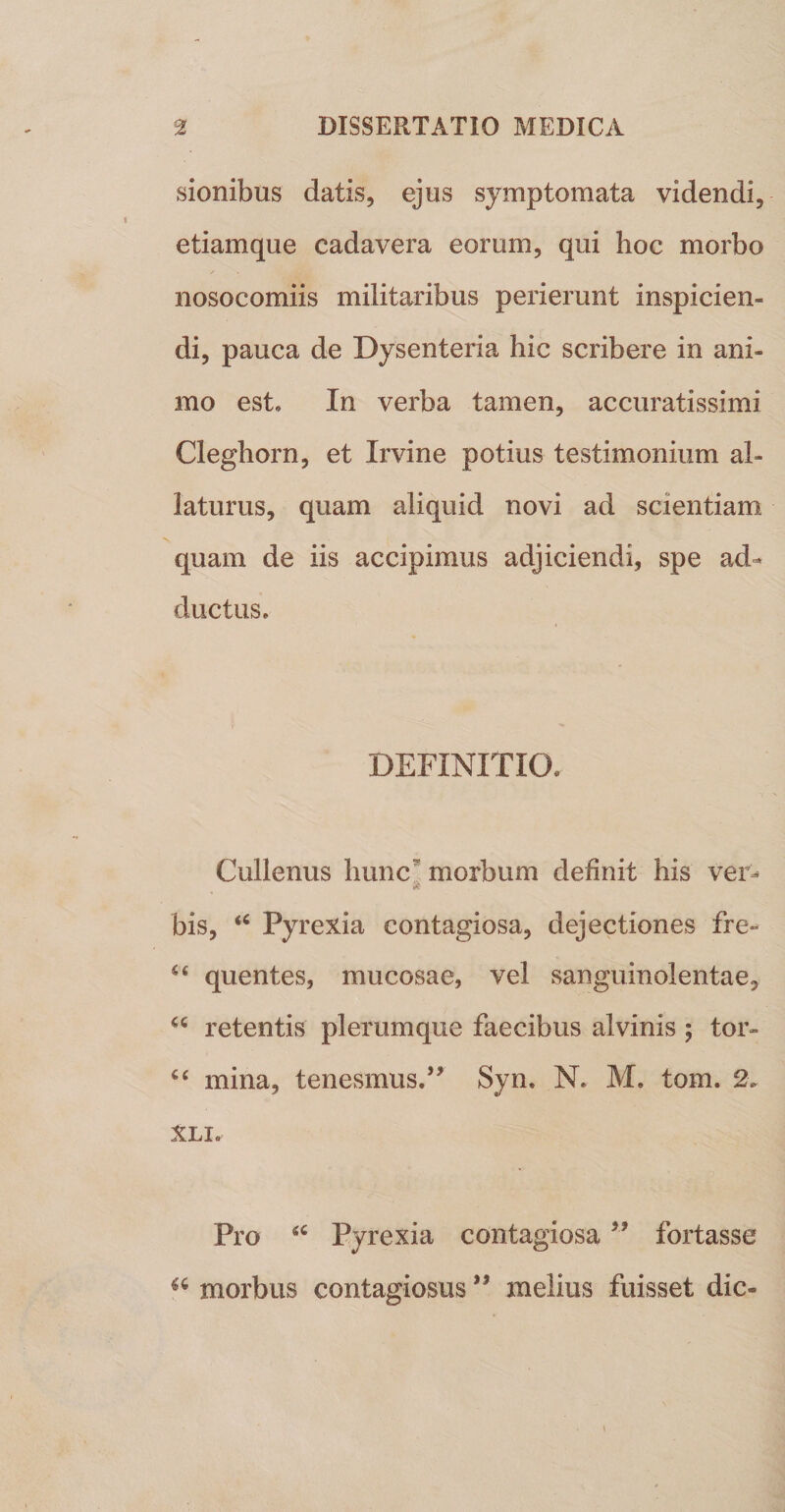 sionibus datis, ejus symptomata videndi, etiamque cadavera eorum, qui hoc morbo nosocomiis militaribus perierunt inspicien¬ di, pauca de Dysenteria hic scribere in ani¬ mo est. In verba tamen, accuratissimi Cleghorn, et Irvine potius testimonium al¬ laturus, quam aliquid novi ad scientiam quam de iis accipimus adjiciendi, spe ad^ ductus. DEFINITIO. Cullenus hunc” morbum definit his ver^ bis, Pyrexia contagiosa, dejectiones fre- quentes, mucosae, vel sanguinolentae, retentis plerumque faecibus alvinis ; tor- mina, tenesmus.’’ Syn. N. M. tom. 2. XLI. Pro Pyrexia contagiosa ” fortasse morbus contagiosus ” melius fuisset dic-