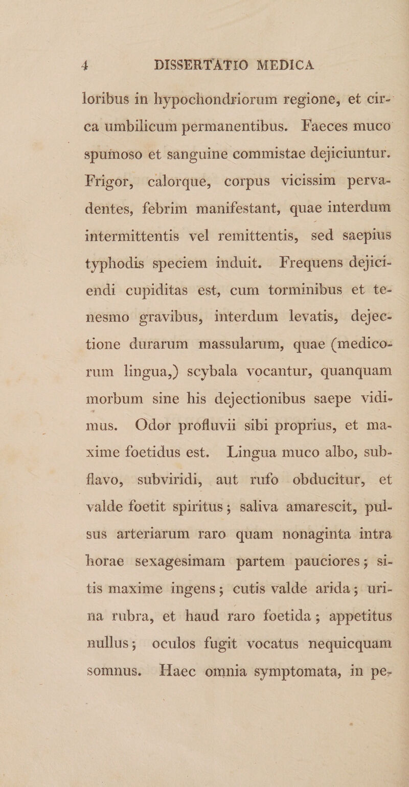 loribus in hypochondriorum regione, et cir¬ ca umbilicum permanentibus. Faeces muco spumoso et sanguine commistae dejiciuntur. Frigor, calorque, corpus vicissim perva¬ dentes, febrim manifestant, quae interdum intermittentis vel remittentis, sed saepius typhodis speciem induit. Frequens dejici¬ endi cupiditas est, cum torminibus et te¬ nesmo gravibus, interdum levatis, dejec¬ tione durarum massularum, quae (medico¬ rum lingua,) scybala vocantur, quanquam morbum sine his dejectionibus saepe vidi¬ mus. Odor profluvii sibi proprius, et ma¬ xime foetidus est. Lingua muco albo, sub- fiavo, subviridi, aut rufo obducitur, et valde foetit spiritus; saliva amarescit, pul¬ sus arteriarum raro quam nonaginta intra horae sexagesimam partem pauciores; si¬ tis maxime ingens ^ cutis valde arida; uri¬ na rubra, et haud raro foetida; appetitus nullus; oculos fugit vocatus nequicquam somnus. Haec omnia symptomata, in pe-