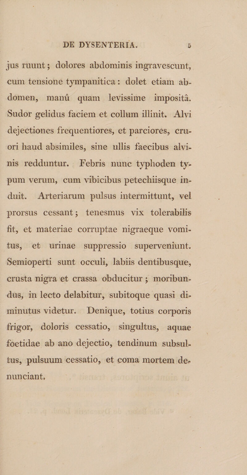 jus ruunt j dolores abdominis ingravescunt, cum tensione tympanitica: dolet etiam ab¬ domen, manu quam levissime imposita. Sudor gelidus faciem et collum illinit. Alvi dejectiones frequentiores, et parciores, cru- ori haud absimiles, sine ullis faecibus alvi¬ nis redduntur. Febris nunc typlioden ty¬ pum verum, cum vibicibus petechiisque in¬ duit. Arteriarum pulsus intermittunt, vel prorsus cessant 5 tenesmus vix tolerabilis iit, et materiae corruptae nigraeque vomi¬ tus, et urinae suppressio superveniunt, Semioperti sunt occuli, labiis dentibusque, crusta nigra et crassa obducitur ; moribun¬ dus, in lecto delabitur, subitoque quasi di¬ minutus videtur. Denique, totius corporis frigor, doloris cessatio, singultus, aquae foetidae ab ano dejectio, tendinum subsul- tus, pulsuum cessatio, et coma mortem de- nunciant.