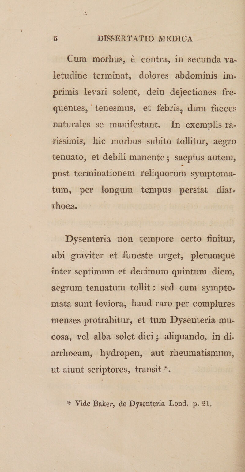 Cum morbus, e contra, in secunda va¬ letudine terminat, dolores abdominis im¬ primis levari solent, dein dejectiones fre¬ quentes, ■ tenesmus, et febris^ dum faeces naturales se manifestant. In exemplis ra¬ rissimis, hic morbus subito tollitur, aegro tenuato, et debili manente ; saepius autem, m post terminationem reliquorum symptoma¬ tum, per longum tempus perstat diar¬ rhoea. Dysenteria non tempore certo finitur, ubi graviter et funeste urget, plerumque inter septimum et decimum quintum diem, aegrum tenuatum tollit: sed cum sympto¬ mata sunt leviora, haud raro per complures menses protrahitur, et tum Dysenteria mu¬ cosa, vel alba solet dici; aliquando, in di¬ arrhoeam, hydropen, aut rheumatismum, ut aiunt scriptores, transit *. * Vide Baker, de Dysenteria Lond. p. ei,
