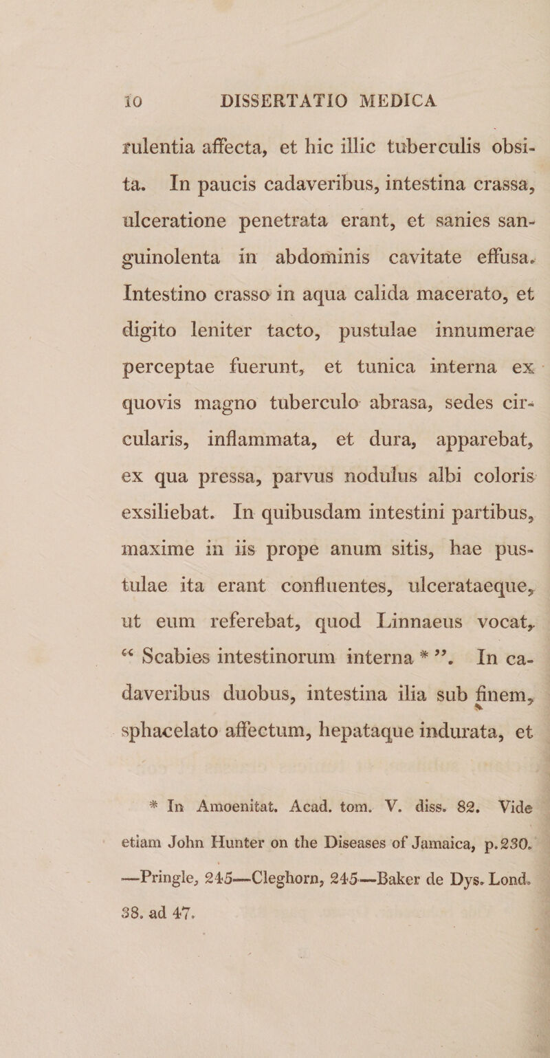 fulentia affecta, et hic illic tuberculis obsi¬ ta. In paucis cadaveribus, intestina crassa, ulceratione penetrata erant, et sanies san¬ guinolenta in abdominis cavitate effusa. Intestino crasso in aqua calida macerato, et digito leniter tacto, pustulae innumerae perceptae fuerunt, et tunica interna ex quovis magno tuberculo abrasa, sedes cir¬ cularis, inflammata, et dura, apparebat, ex qua pressa, parvus nodulus albi coloris exsiliebat. In quibusdam intestini partibus, maxime in iis prope anum sitis, hae pus¬ tulae ita erant confluentes, ulcerataeque, ut eum referebat, quod Linnaeus vocaty Scabies intestinorum interna * In ca¬ daveribus duobus, intestina ilia sub finem,, sphacelato affectum, hepataque indurata, et * In Amoenitat. Acad. tom. V. diss. 82. Vide etiam John Hunter on the Diseases of Jamaica, p.230/ —Pringle, 245—Cleghorn, 245—Baker de Dys, Lond. 38. ad 47»