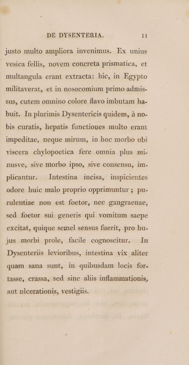 justo multo ampliora invenimus. Ex unius vesica fellis, novem concreta prismatica, et multangula erant extracta: hic, in Egypto militaverat, et in nosocomium primo admis¬ sus, cutem omnino colore flavo imbutam ha¬ buit. In plurimis Dysentericis quidem, a no¬ bis curatis, hepatis functiones multo erant impeditae, neque mirum, in hoc morbo ubi viscera chylopoetica fere omnia plus mi- nusve, sive morbo ipso, sive consensu, im¬ plicantur. Intestina incisa, inspicientes odore huic malo proprio opprimuntur ; pu¬ rulentiae non est foetor, nec gangraenae, sed foetor sui generis qui vomitum saepe excitat, quique semel sensus fuerit, pro hu¬ jus morbi prole, facile cognoscitur. In Dysenteriis levioribus, intestina vix aliter quam sana sunt, in quibusdam locis for¬ tasse, crassa, sed sine aliis inflammationis, aut ulcerationis, vestigiis.
