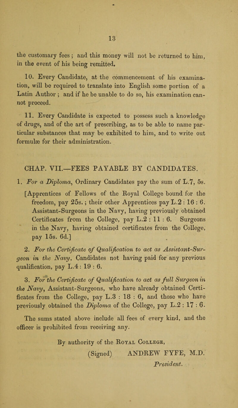 the customary fees; and this money will not be returned to him, in the event of his being remitted. 10. Every Candidate, at the commencement of his examina¬ tion, will be required to translate into English some portion of a Latin Author ; and if he be unable to do so, his examination can¬ not proceed. 11. Every Candidate is expected to possess such a knowledge of drugs, and of the art of prescribing, as to be able to name par¬ ticular substances that may be exhibited to him, and to write out formulae for their administration. CHAP. VII.—FEES PAYABLE BY CANDIDATES. 1. For a Diploma;, Ordinary Candidates pay the sum of L.7, 5s. [Apprentices of Fellows of the Royal College bound for the freedom, pay 25s.; their other Apprentices pay L.2 : 16 : 6. Assistant-Surgeons in the Navy, having previously obtained Certificates from the College, pay L.2 : 11 : 6. Surgeons in the Navy, having obtained certificates from the College, pay 15s. 6d.] 2. For the Certificate of Qualification to act as Assista?it-Sur¬ geon in the Navy, Candidates not having paid for any previous qualification, pay L.4: 19 : 6. 3. For the Certificate of Qualification to act as full Surgeon in the Navy, Assistant-Surgeons, who have already obtained Certi¬ ficates from the College, pay L.3 : 18 : 6, and those who have previously obtained the Diploma of the College, pay L.2 : 17 : 6. The sums stated above include all fees of every kind, and the officer is prohibited from receiving any. By authority of the Royal College, (Signed) ANDREW FYFE, M.D. President.