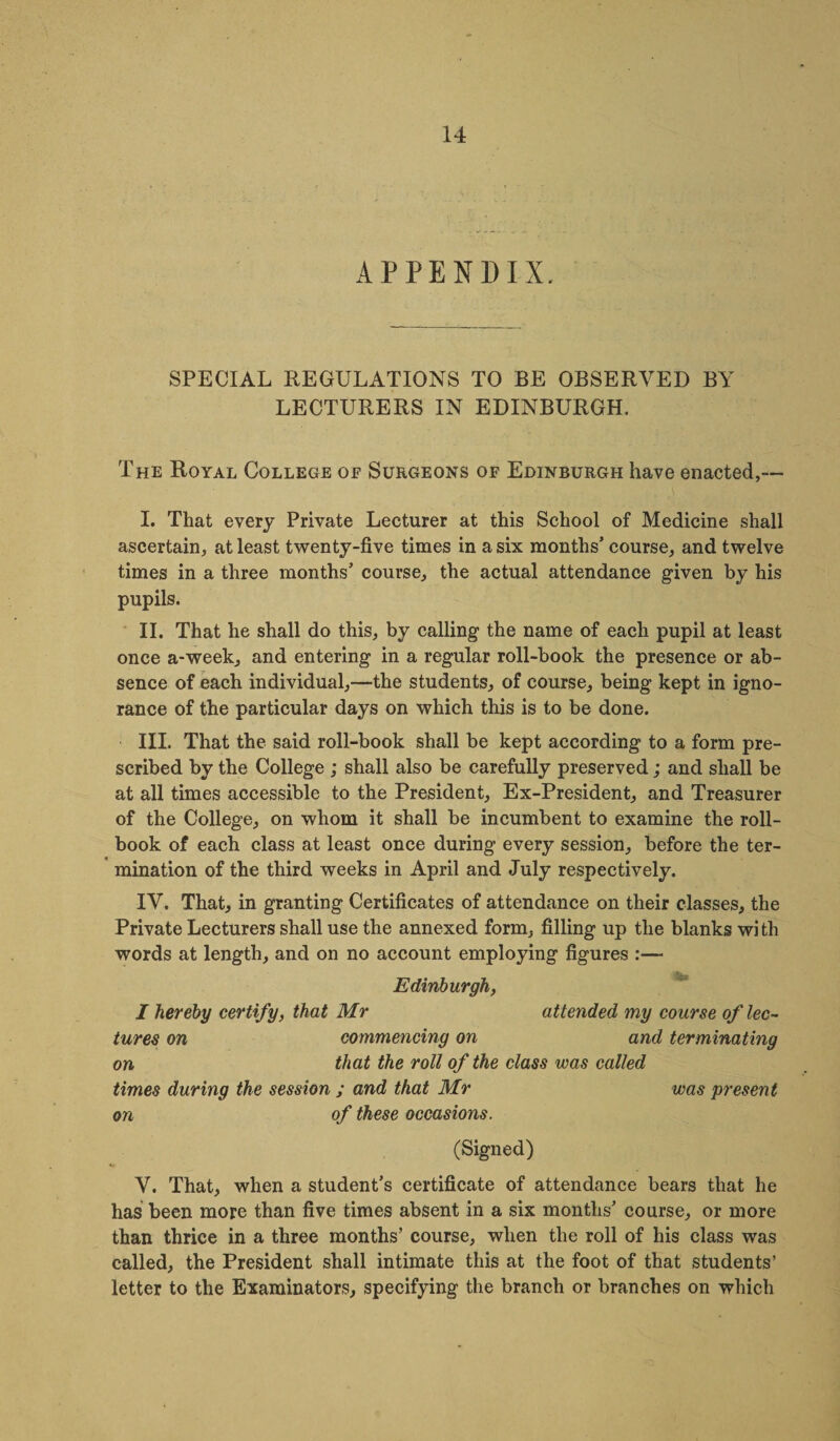 APPENDIX. SPECIAL REGULATIONS TO BE OBSERVED BY LECTURERS IN EDINBURGH. The Royal College oe Surgeons of Edinburgh have enacted,— I. That every Private Lecturer at this School of Medicine shall ascertain, at least twenty-five times in a six months’ course, and twelve times in a three months’ course, the actual attendance given by his pupils. II. That he shall do this, by calling the name of each pupil at least once a-week, and entering in a regular roll-book the presence or ab¬ sence of each individual,—the students, of course, being kept in igno¬ rance of the particular days on which this is to be done. III. That the said roll-book shall be kept according to a form pre¬ scribed by the College ; shall also be carefully preserved ; and shall be at all times accessible to the President, Ex-President, and Treasurer of the College, on whom it shall be incumbent to examine the roll- book of each class at least once during every session, before the ter¬ mination of the third weeks in April and July respectively. IV. That, in granting Certificates of attendance on their classes, the Private Lecturers shall use the annexed form, filling up the blanks wi th words at length, and on no account employing figures :— Edinburgh, I hereby certify, that Mr attended my course of lec¬ tures on commencing on and terminating on that the roll of the class was called times during the session ; and that Mr was present on of these occasions. (Signed) V. That, when a student’s certificate of attendance bears that he has been more than five times absent in a six months’ course, or more than thrice in a three months’ course, when the roll of his class was called, the President shall intimate this at the foot of that students’ letter to the Examinators, specifying the branch or branches on which