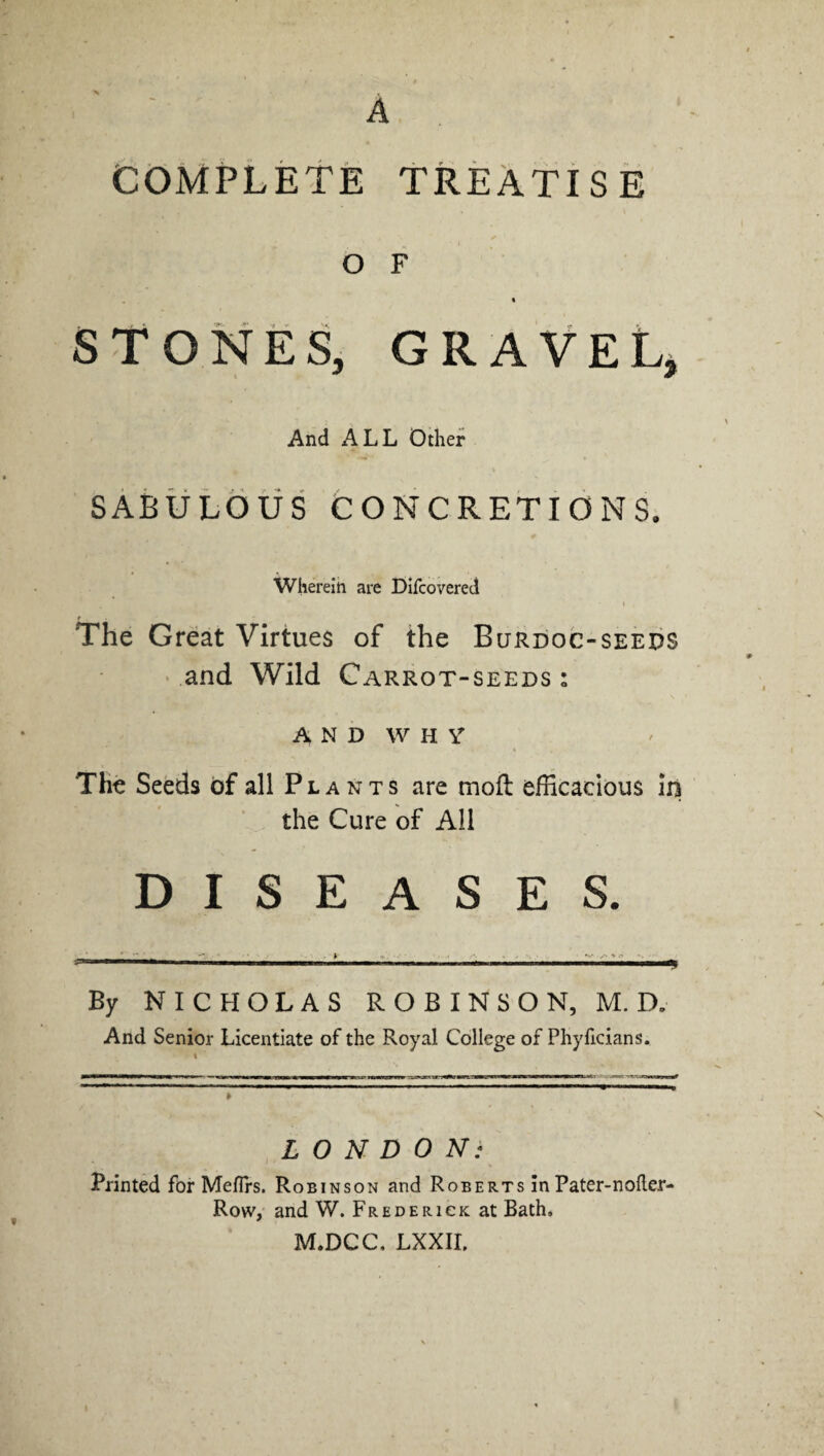 COMPLETE TREATIS E o F « STONES, GRAVEL, And ALL Other SABULOUS CONCRETIONS. Wherein are Difcovered i . The Great Virtues of the Burdoc-seeds and Wild Carrot-seeds : AND WHY* The Seeds of all Plants are molt efficacious in the Cure of All DISEASES. By NICHOLAS ROBINSON, M. D„ And Senior Licentiate of the Royal College of Phyficians. LONDON: Printed for Mefirs. Robinson and Roberts in Pater-nofter- Row, and W. Frederick at Bath, M.DCC, LXXIL