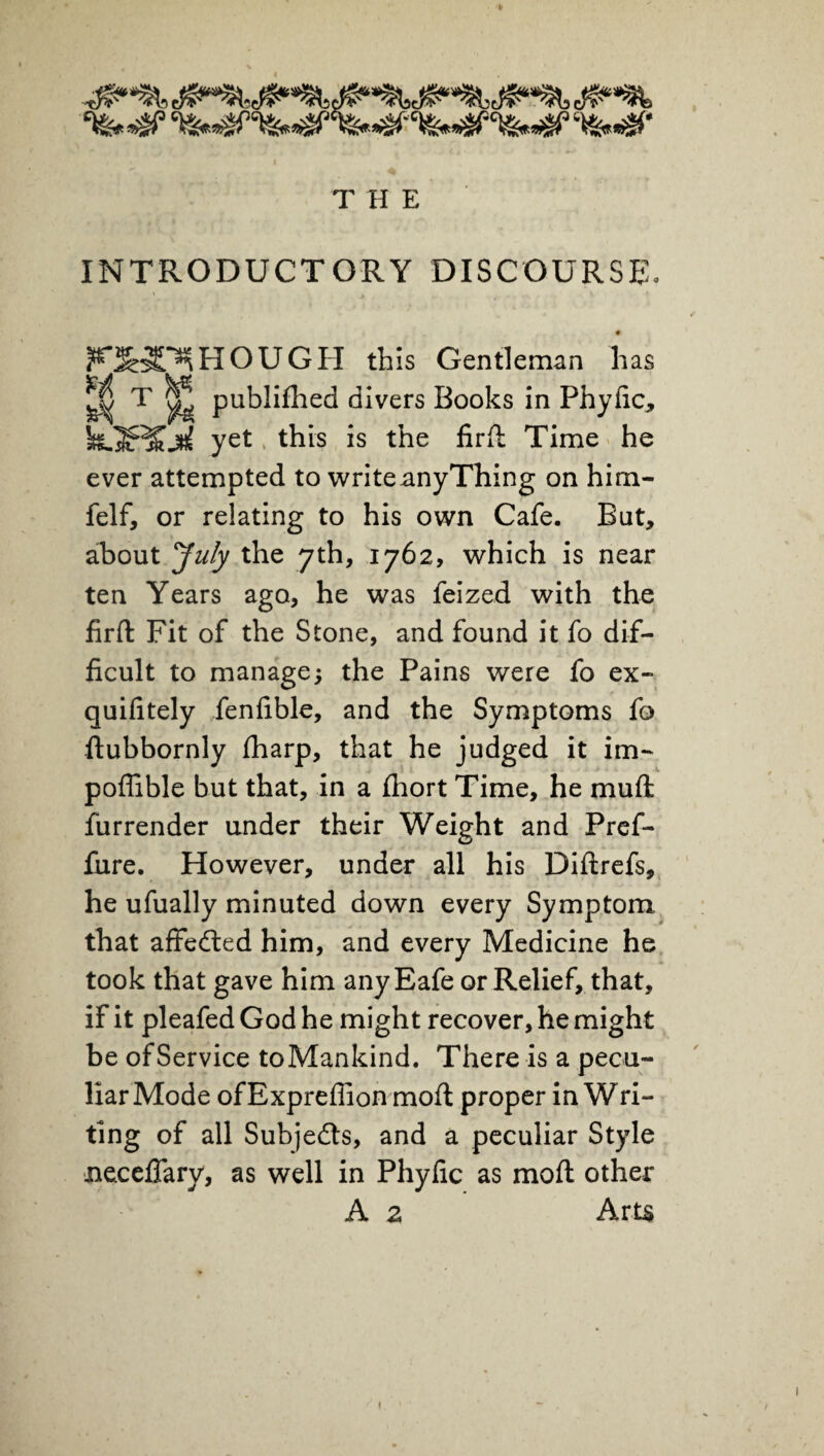 T H E INTRODUCTORY DISCOURSE, # ^H^HOUGH this Gentleman has ^ T ^ publifhed divers Books in Phyfic, hSS^skji yet this is the firft Time he ever attempted to writeanyThing on him- felf, or relating to his own Cafe. But, about July the 7th, 1762, which is near ten Years ago, he was feized with the firft Fit of the Stone, and found it fo dif¬ ficult to manage; the Pains were fo ex- quifitely fenfible, and the Symptoms fo ftubbornly fharp, that he judged it im- poffible but that, in a fhort Time, he muft furrender under their Weight and Pref- fiire. However, under all his Diftrefs, he ufually minuted down every Symptom that affedled him, and every Medicine he took that gave him any Eafe or Relief, that, if it pleafed God he might recover, he might be of Service toMankind. There is a pecu¬ liar Mode ofExprefiion mofl proper in Wri¬ ting of all Subjects, and a peculiar Style neceflary, as well in Phyfic as mofl other A 2 Arts i l