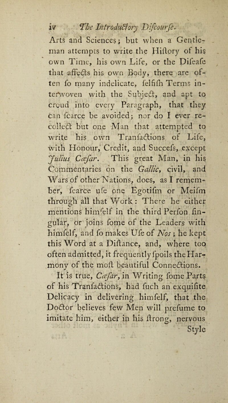 Arts and Sciences; but when a Gentle* man attempts to write the Hiflory of his own Time, his own Life, or the Difeafe that affcds his own Body, there are of¬ ten fo many indelicate, felfifn Terms in¬ terwoven with the Subject, and apt to croud into every Paragraph, that they can fcarce be avoided; nor do I ever re¬ coiled: but one Man that attempted to write his own Tranfadions of Life, with Honour, Credit, and Succefs, except Julius Cafar. This great Man, in his Commentaries on the Gallic, civil, and Wars of other Nations, does, as I remem¬ ber, fcarce ufe one Egotifm or Meifm through all that Work : There he either mentions himfelf in the third Perfon An¬ gular, or joins fome of the Leaders with himfelf, and fo makes Ufe of Nos ; he kept this Word at a Diftance, and, where toq often admitted, it frequently fpoils the Har¬ mony of the mod beautiful Connedions. It is true, Ccefar, in Writing fome Parts of his Tranfadions, had fuch an exquifite Delicacy in delivering himfelf, that the Dodor believes few Men will prefume to imitate him, either in his flrong, nervous ** Style