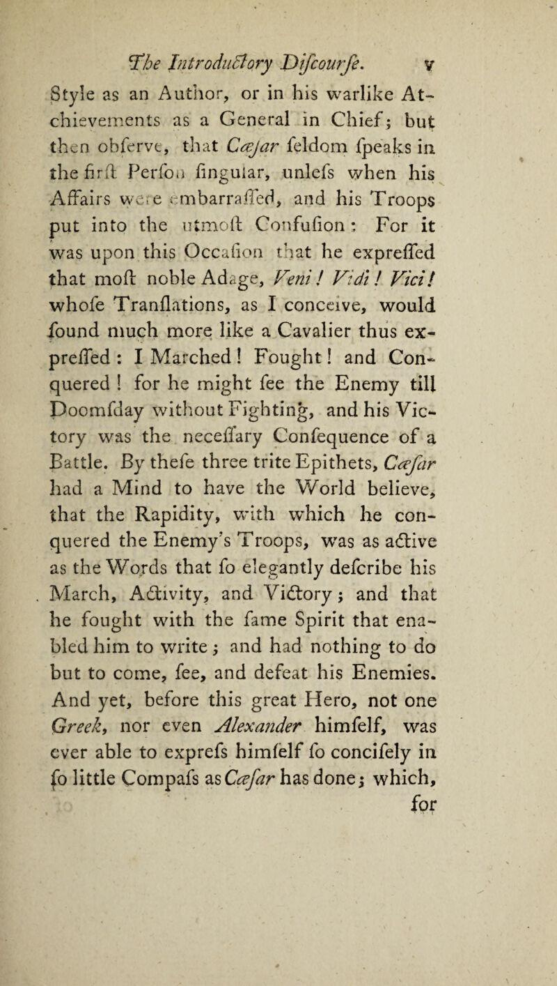 Style as an Author, or in his warlike At- chievements as a General in Chief ; but then ohferve, that Ccejar feldom fpeaks in the fir ft Perfon finguiar, unlefs when his Affairs were embarraffed, and his Troops put into the utmoft: Confufion: For it was upon this Occafion that he expreffed that moft noble Adage, r/eni! Vidi ! Vici! whofe Tranflations, as I conceive, would found much more like a Cavalier thus ex- preffed : I Marched! Fought! and Con¬ quered ! for he might fee the Enemy till Doomfday without Fighting, and his Vic¬ tory was the necefiary Confequence of a Battle. By thefe three trite Epithets, Ccefar had a Mind to have the World believe, that the Rapidity, with which he con¬ quered the Enemy's Troops, was as adtive as the Words that fo elegantly deferibe his . March, Activity, and Vidtory; and that he fought with the fame Spirit that ena¬ bled him to write; and had nothing to do but to come, fee, and defeat his Enemies. And yet, before this great Hero, not one Greek, nor even Alexander himfelf, was ever able to exprefs himfelf fo concifely in fo little Compafs as Ccefar has done; which, for
