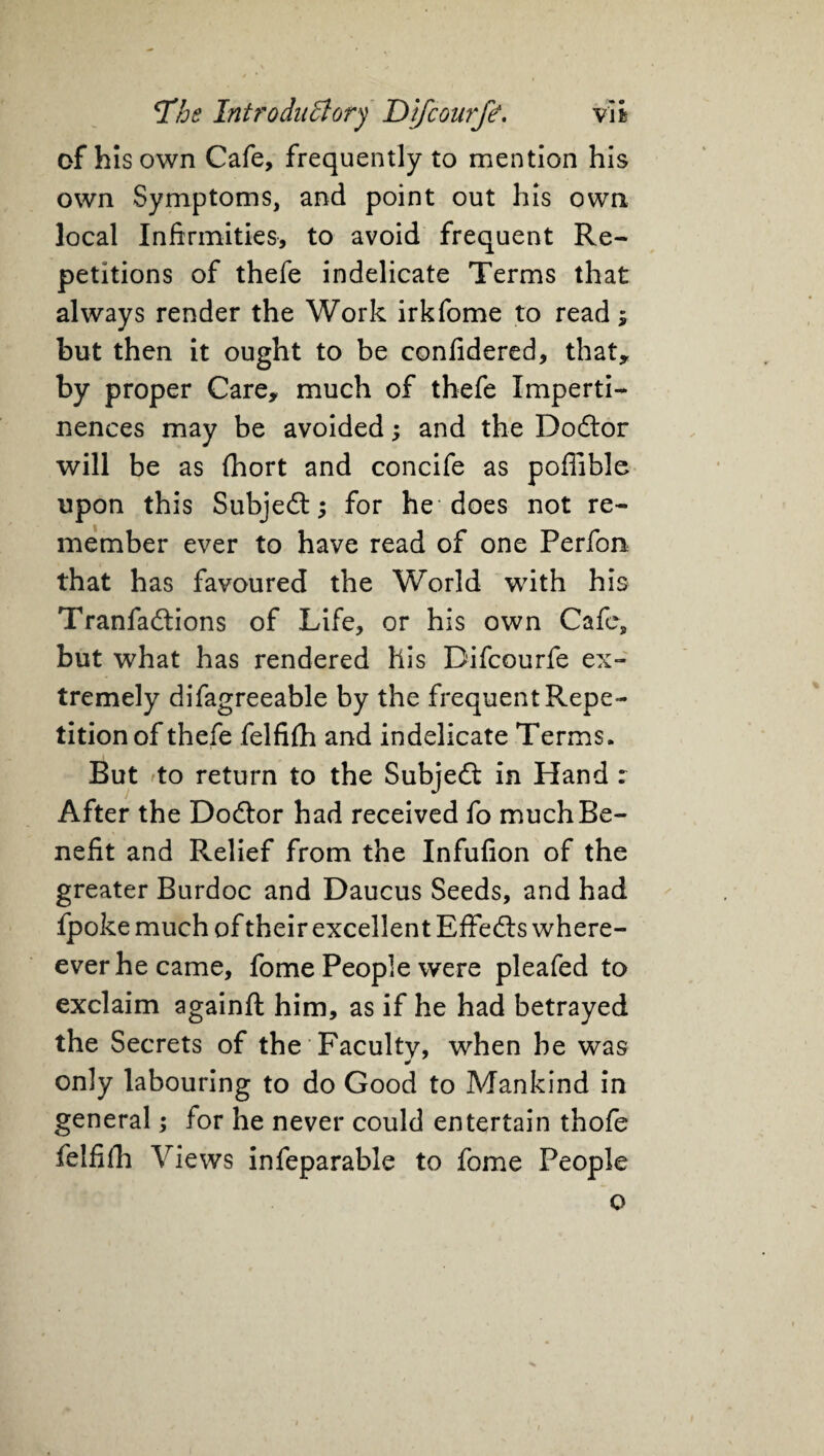 of his own Cafe, frequently to mention his own Symptoms, and point out his own. local Infirmities, to avoid frequent Re¬ petitions of thefe indelicate Terms that always render the Work irkfome to read; but then it ought to be confidered, that* by proper Care* much of thefe Imperti¬ nences may be avoided; and the Doftor will be as fhort and concife as poffible upon this Subject; for he does not re¬ member ever to have read of one Perfon that has favoured the World with his Tranfadtions of Life, or his own Cafe, but what has rendered his Difcourfe ex¬ tremely difagreeable by the frequent Repe¬ tition of thefe felfifh and indelicate Terms. But to return to the Subjeft in Hand r After the Doctor had received fo much Be¬ nefit and Relief from the Infufion of the greater Burdoc and Daucus Seeds, and had fpoke much of their excellent Effed:s when¬ ever he came, fome People were pleafed to exclaim againft him, as if he had betrayed the Secrets of the Faculty, when be was only labouring to do Good to Mankind in general; for he never could entertain thofe felfifh Views infeparable to fome People o