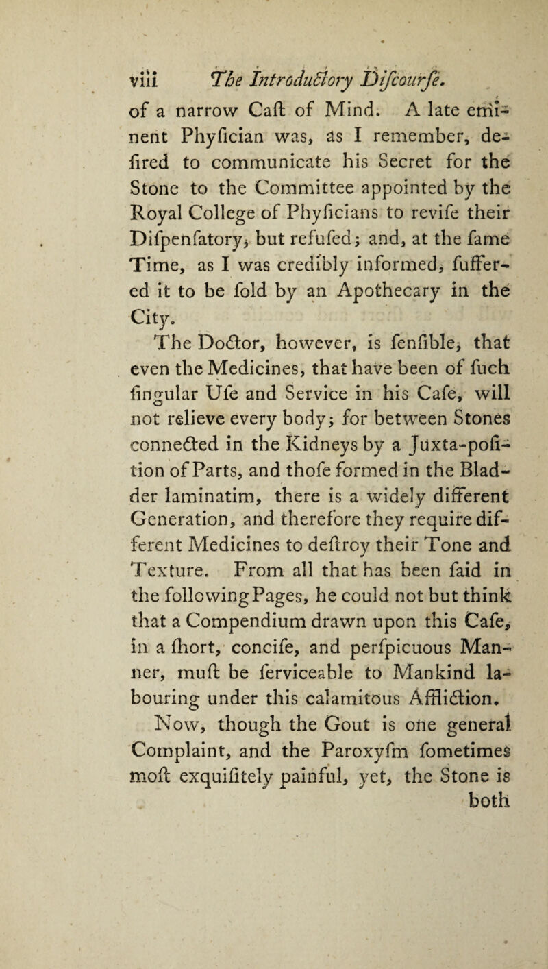 vili The Introductory Difcourfe. # of a narrow Caft of Mind. A late emi¬ nent Phyfician was, as I remember, de- fired to communicate his Secret for the Stone to the Committee appointed by the Royal College of Phyficians to revife their Difpenfatory* but refufed; and, at the fame Time, as I was credibly informed, fuffer- ed it to be fold by an Apothecary in the City. The Doctor, however, is fenfible* that even the Medicines, that have been of fuch lingular Ufe and Service in his Cafe, will not relieve every body; for between Stones connected in the Kidneys by a Juxta-pofi- tion of Parts, and thofe formed in the Blad¬ der laminatim, there is a widely different Generation, and therefore they require dif¬ ferent Medicines to deftroy their Tone and Texture. From all that has been faid in the following Pages, he could not but think that a Compendium drawn upon this Cafe, in a fhort, concife, and perfpicuous Man¬ ner, muft be ferviceable to Mankind la¬ bouring under this calamitous Affliction. Now, though the Gout is one general Complaint, and the Paroxyfm fometimes mod exquifitely painful, yet, the Stone is both