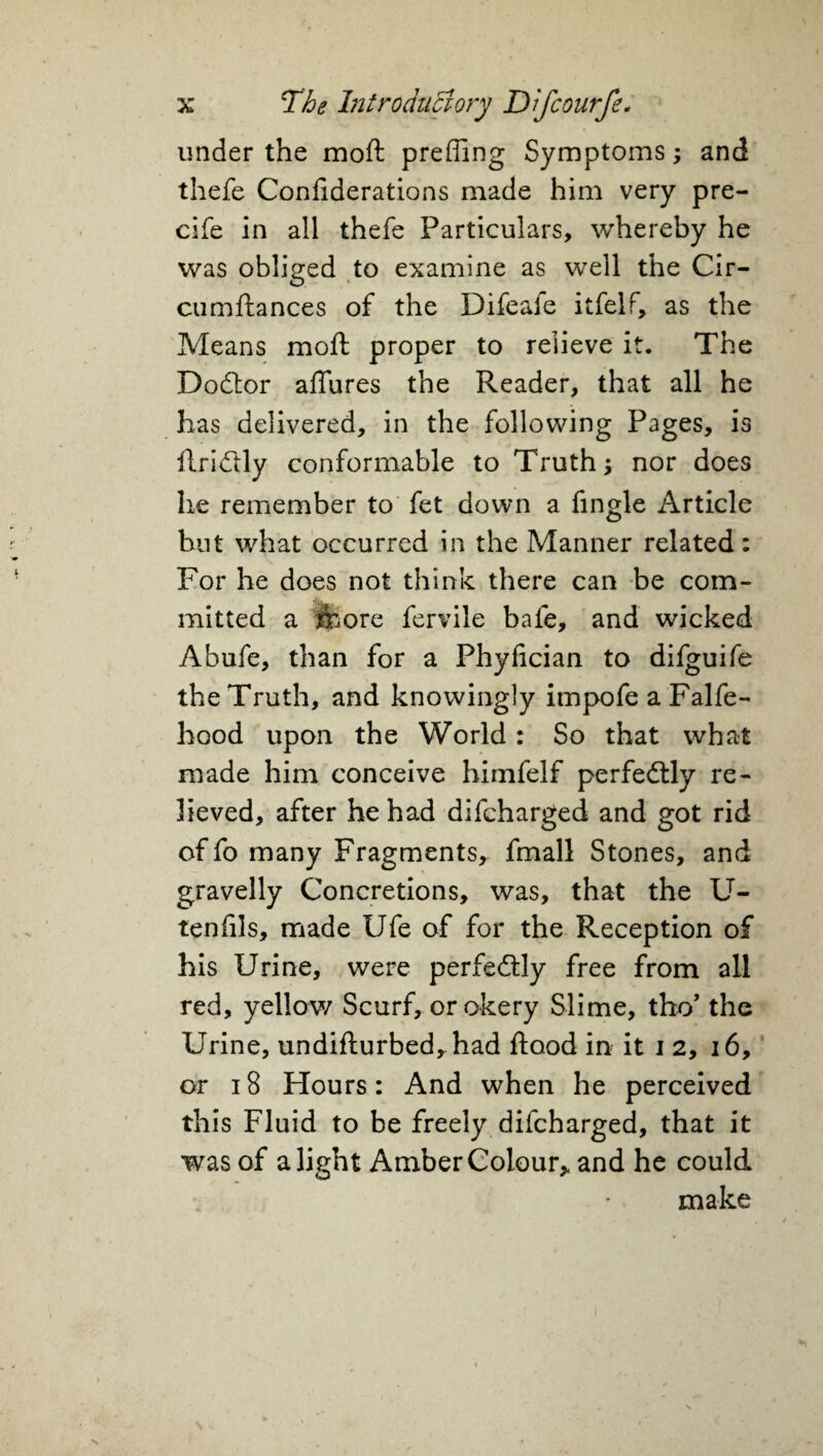 under the mo ft prefling Symptoms; and thefe Confiderations made him very pre- cife in all thefe Particulars, whereby he was obliged to examine as well the Cir- cumftances of the Difeafe itfelf, as the Means moft proper to relieve it. The Dodtor allures the Reader, that all he has delivered, in the following Pages, is ftridlly conformable to Truth; nor does lie remember to fet down a Angle Article but what occurred in the Manner related: For he does not think there can be com¬ mitted a jfcore fervile bale, and wicked Abufe, than for a Phyfician to difguife the Truth, and knowingly impofe a Falfe- hood upon the World: So that what made him conceive himfelf perfectly re¬ lieved, after he had difcharged and got rid of fo many Fragments, fmall Stones, and gravelly Concretions, was, that the U- tenfils, made Ufe of for the Reception of his Urine, were perfectly free from all red, yellow Scurf, or okery Slime, tho’ the Urine, undifturbed,had flood in it 12, 16, or 18 Hours: And when he perceived this Fluid to be freely difcharged, that it was of alight Amber Colour, and he could make