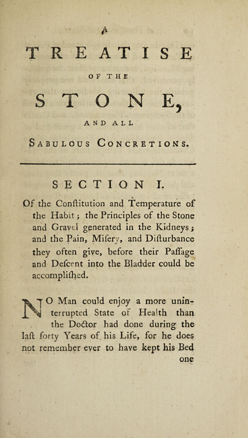 A TREATISE w -y O F T H E STONE, AND ALL Sabulous Concretions. SECTION I. / Of the Conftitution and Temperature of the Habit -y the Principles of the Stone and Gravel generated in the Kidneys; and the Pain, Mifery, and Difturbance they often give, before their Paffage and Defcent into the Bladder could be accomplilhed. ^ T O Man could enjoy a more unin- % terrupted State or Health than the Dodtor had done during the lafb forty Years of his Life, for he does not remember ever to have kept his Bed one