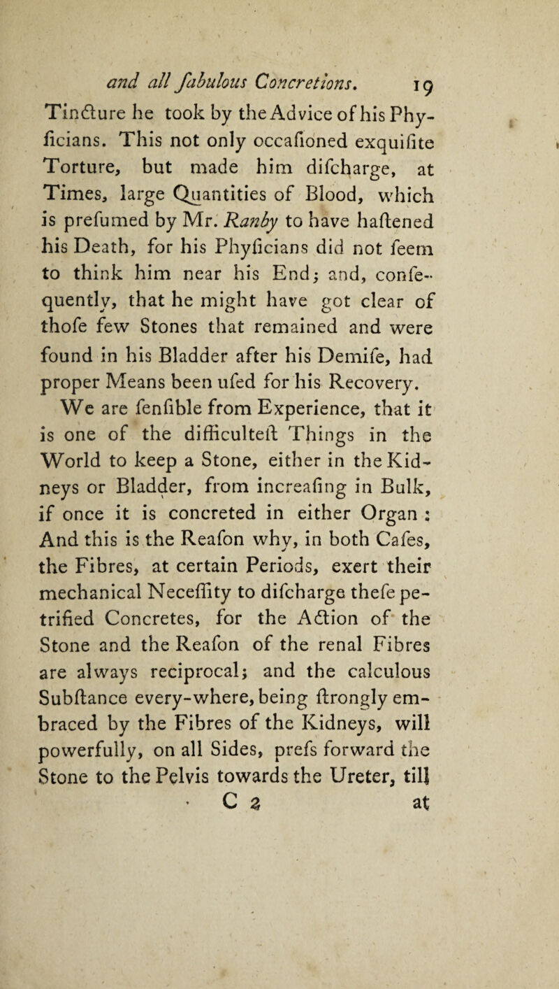 Tindlure he took by the Advice of his Phy- ficians. This not only occafioned exquifite Torture, but made him difcharge, at Times, large Quantities of Blood, which is prefumed by Mr. Ranby to have haftened his Death, for his Phyficians did not feem to think him near his End; and, confe- quently, that he might have got clear of thofe few Stones that remained and were found in his Bladder after his Demife, had proper Means been ufed for his Recovery. We are fenfible from Experience, that it is one of the difficulteft Things in the World to keep a Stone, either in the Kid¬ neys or Bladder, from increafing in Bulk, if once it is concreted in either Organ : And this is the Reafon why, in both Cafes, the Fibres, at certain Periods, exert their mechanical Neceffity to difcharge thefe pe¬ trified Concretes, for the Adtion of the Stone and the Reafon of the renal Fibres are always reciprocal; and the calculous Subftance every-where, being ftrongly em¬ braced by the Fibres of the Kidneys, will powerfully, on all Sides, prefs forward the Stone to the Pelvis towards the Ureter, tilj C z at
