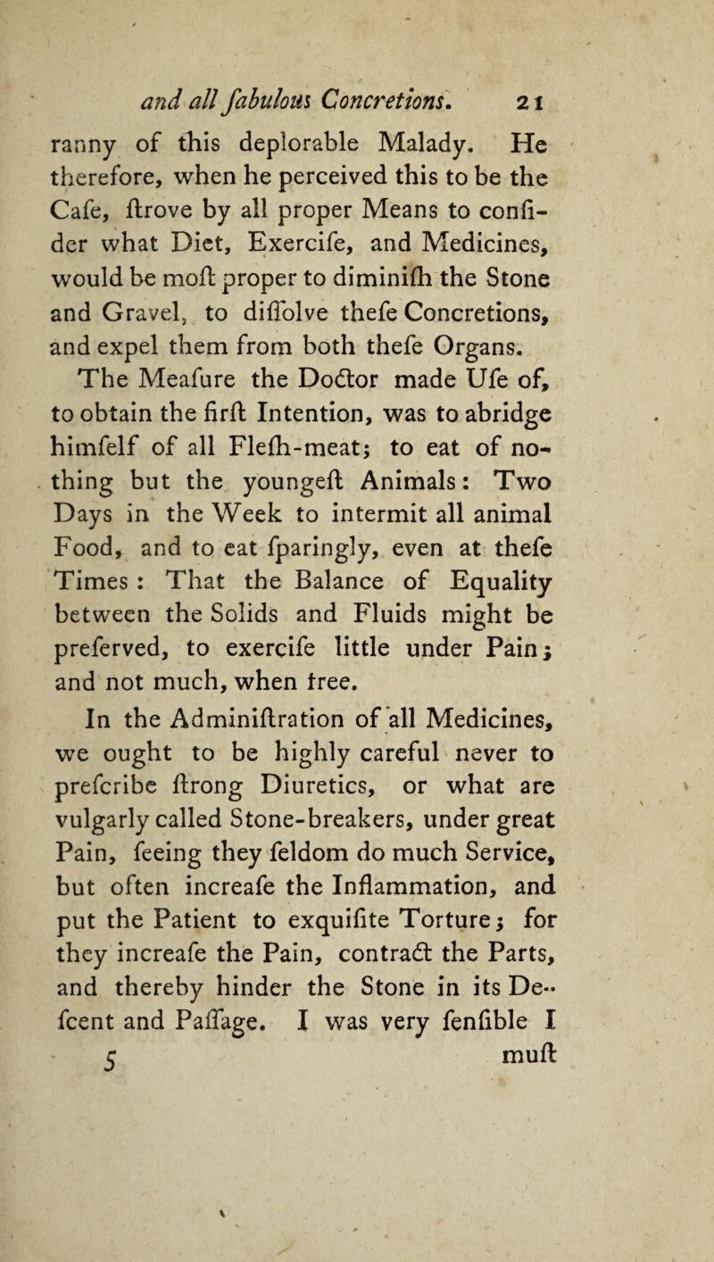 ranny of this deplorable Malady. He therefore, when he perceived this to be the Cafe, ftrove by all proper Means to confi- der what Diet, Exercife, and Medicines, would be moft proper to diminifh the Stone and Gravel, to diffolve thefe Concretions, and expel them from both thefe Organs. The Meafure the Dodtor made Ufe of, to obtain the firft Intention, was to abridge himfelf of all Flefh-meat; to eat of no¬ thing but the youngeft Animals: Two Days in the Week to intermit all animal Food, and to eat fparingly, even at thefe Times : That the Balance of Equality between the Solids and Fluids might be preferved, to exercife little under Pain; and not much, when tree. In the Adminiftration of all Medicines, we ought to be highly careful never to prefcribe ftrong Diuretics, or what are vulgarly called Stone-breakers, under great Pain, feeing they feldom do much Service, but often increafe the Inflammation, and put the Patient to exquifite Torture; for they increafe the Pain, contract the Parts, and thereby hinder the Stone in its De~ fcent and Paflage. I was very fenflble I 5 muft