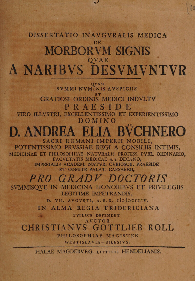 DISSERTATIO INAVGVRALIS MEDICA DE MORBORVM SIGNIS QVAE A NARIBVS DESVMVNTVR qVAM SVMMI NVMlNIS AVSPICIIS GRATIOSI ORDINlF MEDICI INDVLTV PRAESIDE VIRO ILLVSTRI, EXCELLENTISSIMO ET EXPERIENTISSIMO DOMINO D. ANDREA ELIA BVCHNERO SACRI ROMANI IMPERII NOBILI, POTENTISSIMO PRVSSIAE REGI A CONSILIIS INTIMIS, MEDICINAE ET PHILOSOPHIAE NATVRALIS PROFESS. PVBL. ORDINARIO, FACVLTATIS MEDICAE h.t. DECANO, IMPERIALIS ACADEM. NATVR. CVRIOSOR. PRAESIDE ET COMITE PALAT. CAESAREO, PRO GRADV DOCTORIS svmmisqve in medicina honoribvs et privilegiis LEGITIME IMPETRANDIS, D. VII. AVGVSTIj A. S. R. doIoCCLIV. IN ALMA REGIA FRIDERICIANA PVBLICE DEFENDET AVCTOR CHRISTIANVS GOTTLIEB ROLL PHILOSOPHIAE MAGISTER WRATISLA VIA - SILESIVS. HALAE MAGDEBVRG. litteris HENDELIANIS.