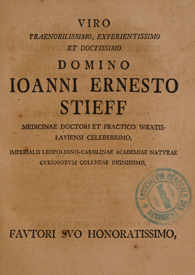 VIRO PRAENOBILISSIMO, EXPER1ENTISSIM0 ET DOCTISSIMO DOMINO IOANNI ERNESTO STIEFF ifk * 4 'w ‘ *•  • ■*'$?■ * t MEDICINAE DOCTORI ET PRACTICO WRATIS- LAVIENSI CELEBERRIMO, IMPERIALIS LEOPOLDINO-CAROLINAE ACADEMIAE NATVRAE CVRIOSOIIVM COLLEGAE DIGNISSIMO, FAVTORI 8VO HONORATISSIMO,