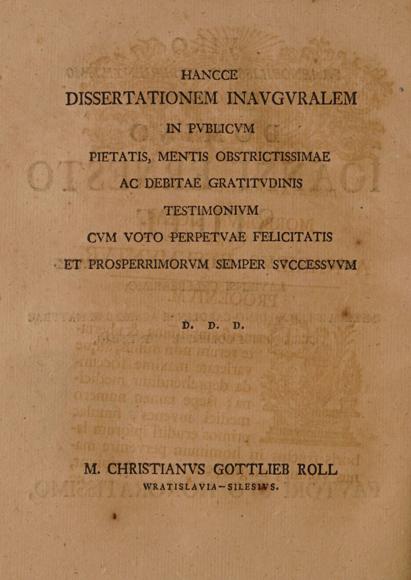 HANCCE DISSERTATIONEM INAVGVRALEM IN PVBLICVM ' ' PIETATIS, MENTIS OBSTRICTISSIMAE AC DEBITAE GRATITVDINIS TESTIMONIVM CVM VOTO PERPETVAE FELICITATIS ET PROSPERRIMORVM SEMPER SVCCESSVVM ♦ * ^ r&lt;*S .;v. &gt;. • ■) • f). D. D. M. CHRISTIANVS GOTTLIEB ROLL WRATISLAVIA — SILESIjVS.