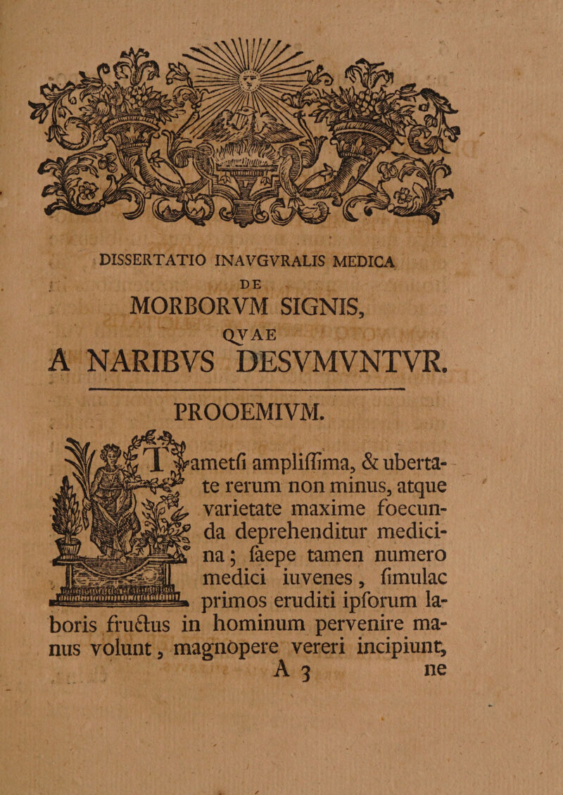 DE MORBORVM SIGNIS, QVAE A NARIBVS DESVMVNTVR. PROOEMIVM. ametfi ampliffima, &amp; uberta¬ te rerum non minus, atque varietate maxime foecun- da deprehenditur medici¬ na; faepe tamen numero medici iuvenes , fi mulae primos eruditi ipforum la¬ boris fruftus in hominum pervenire ma¬ nus volunt, magnopere vereri incipiunt; A 3 ne
