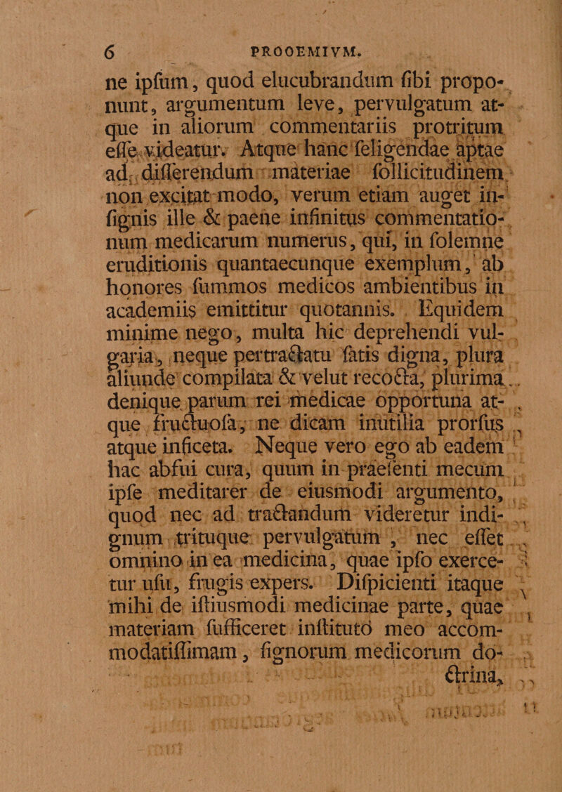 ne ipfum, quod elucubrandum fibi propo¬ nunt, argumentum leve, pervulgatum at¬ que in aliorum commentariis protritum effe videatur. Atque hanc (eligendae aptae adf differendum materiae follicitiidinem non excitat modo, verum etiam auget in- fignis ille &amp; paene infinitus commentatio¬ num medicarum numerus, qui, in iol em ne eruditionis quantaecunque exemplum, ab honores fummos medicos ambientibus in academiis emittitur quotannis. Equidem minime nego, multa hic deprehendi vul- garia, neque pertractatu fatis digna, plura aliunde compilata &amp; velut recofta, plurima. denique parum rei medicae opportuna at¬ que Fruftuofa, ne dicam inutilia prorfus atque inficeta. Neque vero ego ab eaderri hac abfui cura, quum in praetenti mecuni ipfe meditarer de eiusmodi argumento, quod nec ad tra&amp;andum videretur indi¬ gnum trituque pervulgatum , nec eflet omnino in ea medicina , quae ipfo exerce¬ tur ufu, frugis expers. Difpicienti itaque mihi de iftiusmodi medicinae parte, quae materiam fufficeret inlMtutd meo accom- modatiffimam, fignorum medicorum do-