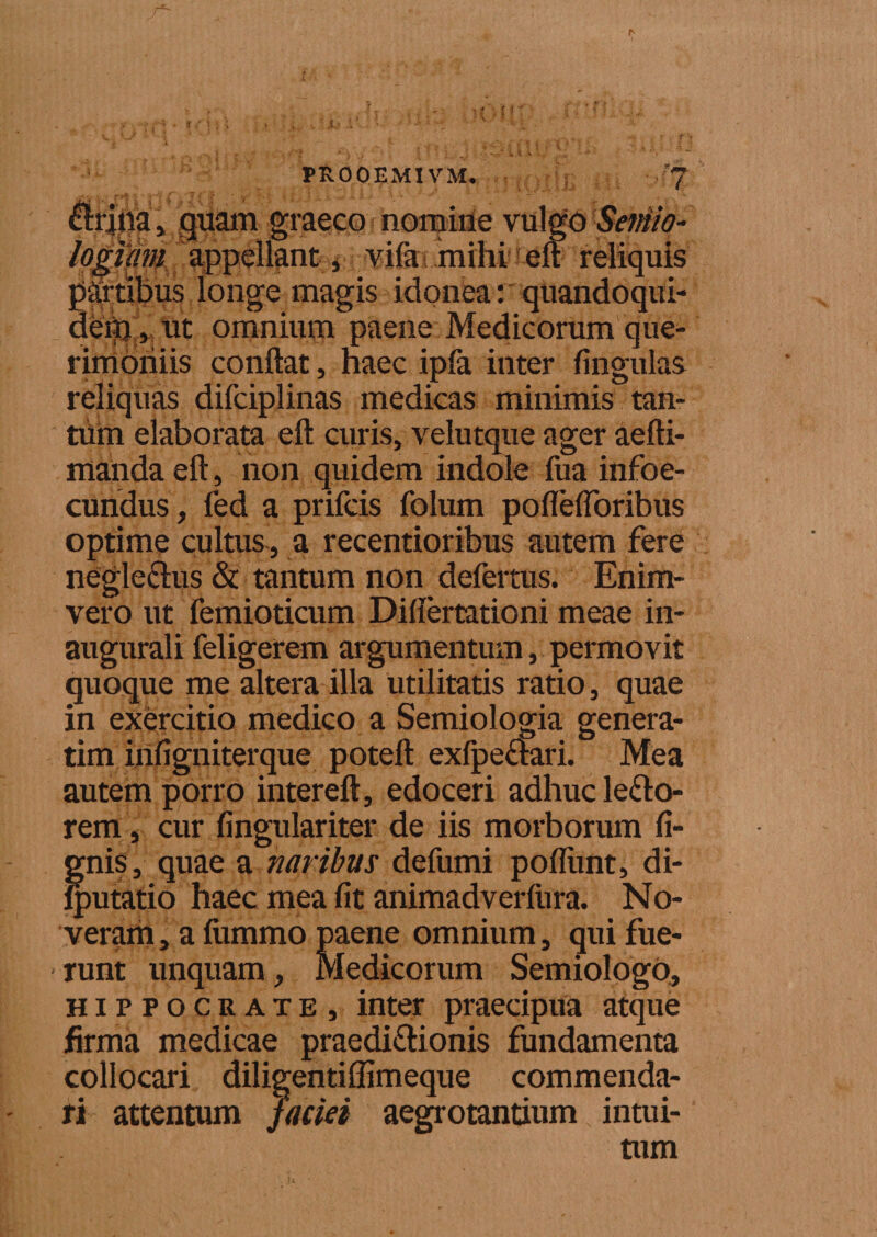 lirina» quam graeco nomine vulgo Semio- logum appellant * vifa mihi eft reliquis fartibus longe magis idonea: quandoqui- deip , ut omnium paene Medicorum que¬ rimoniis conflat, haec ipfa inter lingulas reliquas difciplinas medicas minimis tan¬ tum elaborata eft curis, velutque ager aefti- mandaeft, non quidem indole fua infoe- cundus, fed a prifcis folum poflefloribus optime cultus, a recentioribus autem fere negleclus &amp; tantum non defertus. Enim- vero ut femioticum Diflertationi meae in- augurali feligerem argumentum, permovit quoque me altera illa utilitatis ratio, quae in exercitio medico a Semiologia genera- tim irifigniterque poteft exfpeaari. Mea autem porro intereft, edoceri adhuc lepo¬ rem , cur fingulariter de iis morborum li¬ gnis, quae a naribus defumi poliunt, di- Iputatio haec mea Iit animadverfura. No¬ veram, a fummo paene omnium, qui fue¬ runt unquam, Medicorum SemiologO, Hippocrate, inter praecipua atque firma medicae praedi&amp;ionis fundamenta collocari diligentiffimeque commenda¬ ri attentum faciei aegrotantium intui¬ tum