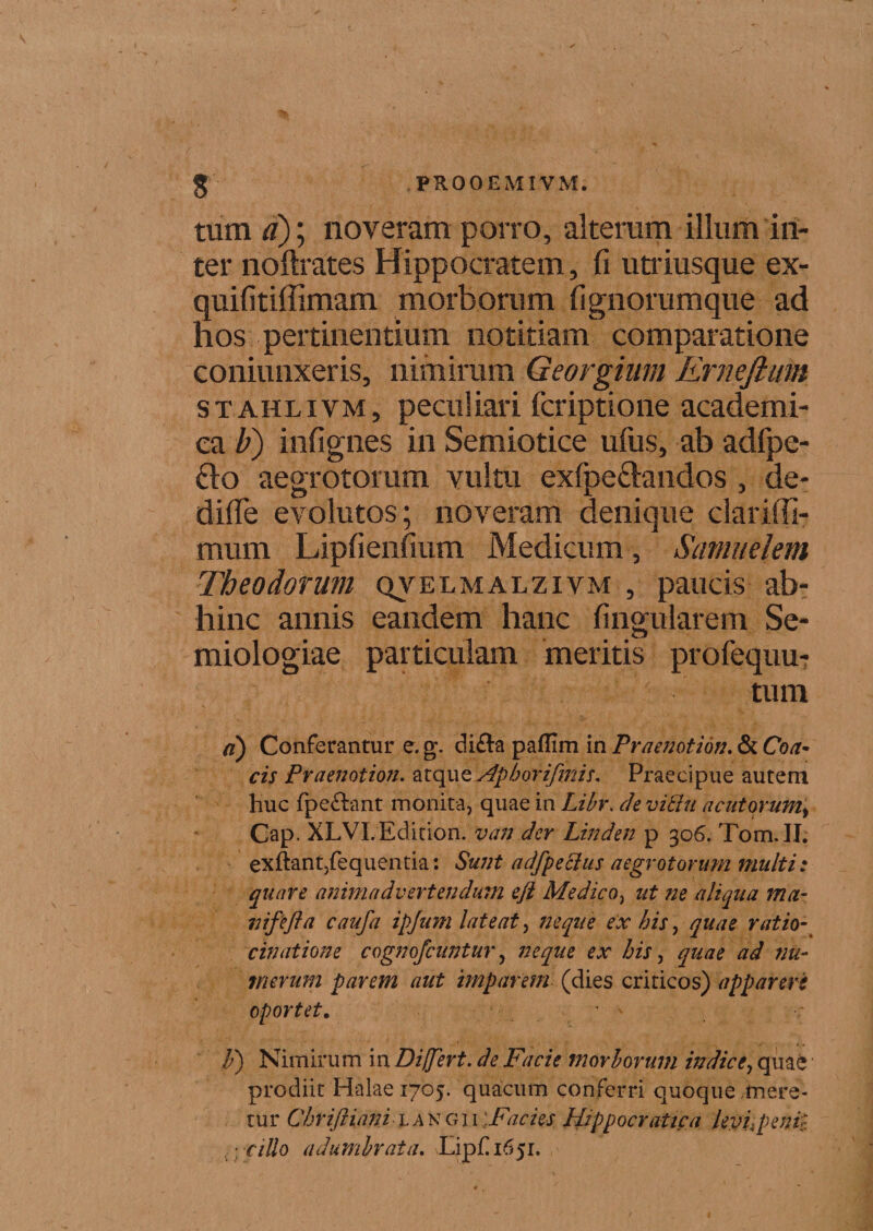 tum tf); noveram porro, alterum illum in¬ ter noftrates Hippocratem, fi utriusque ex- quifitiffimam morborum fignorumque ad hos pertinentium notitiam comparatione coniunxeris, nimirum Qeorgium Ernefium stahlivm, peculiari fcriptione academi- ca b) infignes in Semiotice ufus, ab adfpe- fto aegrotorum vultu exfpe61andos , de- difie evolutos; noveram denique clariffi- mum Lipfienfium Medicum, Samudem Theodorum qvelmalzivm , paucis ab¬ hinc annis eandem hanc fingularem Se- miologiae particulam meritis profequu- tum a) Conferantur e. g. di&amp;a paflim in Praenotion. &amp; Coa- cis Praenotion. atque Aph ori finis. Praecipue autem huc fpeftant monita, quae in Libr. de viftu acutorum, Cap. XLVLEdition. van der Linden p 306. Tom. II. exftant,fequentia: Sunt a dfpe cius aegrotorum multi: quare animadvertendum eft Medico, ut ne aliqua ma- mfefla caufia ipjum lateat, neque ex his, quae ratio¬ cinatione cognofcuntur, neque ex bis, quae ad nu¬ merum parem aut imparem (dies criticos) appareris oportet. F) Nimirum in Differt, de Facie morborum indice, quae prodiit Halae 1705. quacum conferri quoque mere¬ tur Chriftiani l a ngii ;Facies Hippocratica levi,peni}. { ) cillo adumbrata. Lip£i65i.