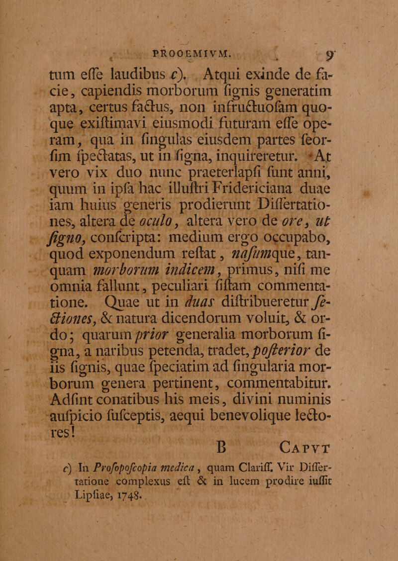 ,. _ 19 tum effe laudibus c). Atqui exinde de fa¬ cie , capiendis morborum fignis generatim apta, certus fa£tus, non infruftuofam quo¬ que exiltimavi eiusmodi futuram effe ope¬ ram, qua in fingulas eiusdem partes feor- fim Ipeftatas, ut in ligna, inquireretur. • At vero vix duo nunc praeterlapfi funt anni, quum in ipfa hac illultri Fridericiana duae iam huius generis prodierunt Differtatio- nes, altera de oculo, altera vero de ore, ut Jigno, confcripta: medium ergo occupabo, quod exponendum reftat, nafumopxo,, tan- quam morborum indicem, primus, nili me omnia fallunt, peculiari filiam commenta¬ tione. Quae ut in duas diftribueretur fe- Stiones, &amp; natura dicendorum voluit, &amp; or¬ do ; quarum prior generalia morborum li¬ gna, a naribus petenda, tv&amp;det,poJlerior de iis fignis, quae fpeciatim ad lingularia mor¬ borum genera pertinent, commentabitur. Adfint conatibus his meis, divini numinis aufpicio lufceptis, aequi benevolique le£to- res! B Capvt c) In Profopofcopia medica, quam Clariff, Vir Differ- ratione complexus elt &amp; in lucem prodire iufllt Lipfiae, 1748.