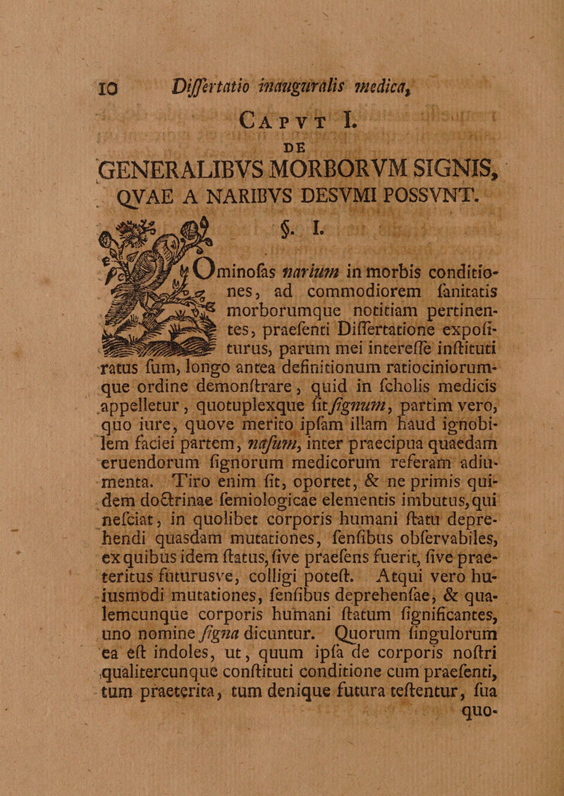 Capvt I. DE GENERALIBVS MORBORVM SIGNIS, QVAE A NARIBYS DESYMI POSSVNT. ■$. I. 'minofas narium in morbis conditio¬ nes, ad commodiorem fanitatis morborumque notitiam pertinen¬ tes, praefenti Difiertatione expoli¬ turus, parum mei interefle inftituti •ratus fum, longo antea definitionum ratiociniorum¬ que ordine demonftrare, quid in fcholis medicis appelletur, quotuplexque fitJignum, partimvero, quo iure, quove merito iplam illam haud ignobi¬ lem faciei partem, nctfum, inter praecipua quaedam eruendorum fignorum medicorum referam adiu- menta. Tiro enim fit, oportet, &amp; ne primis qui¬ dem doftrinae femioiogicae elementis imbutus,qui nefciat, in quolibet corporis humani flatu depre¬ hendi quasdam mutationes, fenfibus obfervabiles, ex quibus idem flatus, five praefens fuerit, five prae¬ teritus futurusve, colligi potefl. Atqui vero hu¬ jusmodi mutationes, fenfibus deprehenfae, &amp; qua- lemcunque corporis humani flatum fignificantes, uno nomine Jigna dicuntur. Quorum fingulorum 'ea eft indoles, ut, quum ipfa de corporis noftri .qualitercunque conftituti conditione cum praefenti, tum praeterita, tum denique futura teftentur, fua quo*