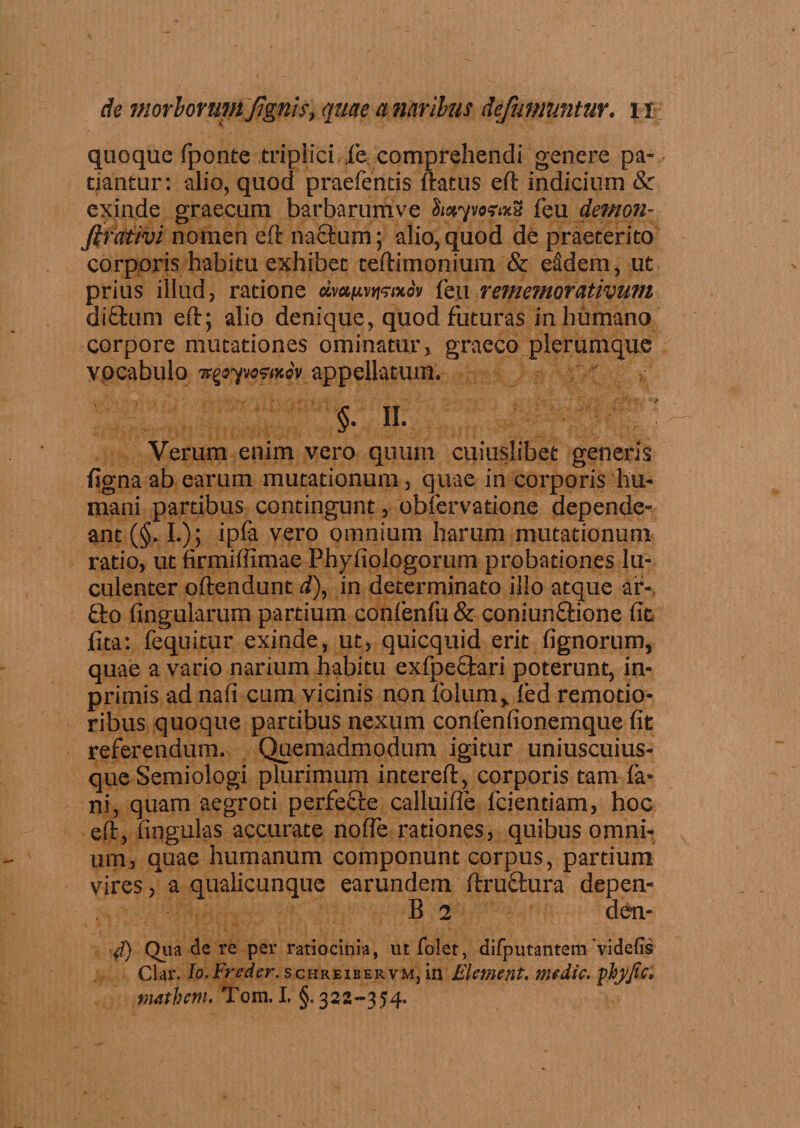 quoque fponte triplici. fe comprehendi genere pa¬ tiantur: alio, quod praefentis flatus eft indicium &amp; exinde graecum barbarumve iwpofaS feu demon- Jtretiivi nomen eft natium; alio, quod de praeterito corporis habitu exhibet teftimonium &amp; e§dem, ut prius illud, ratione dvxuv^ixov feu rememorativum diftum eft; alio denique, quod futuras inhumano corpore mutationes ominatur, graeco plerumque vocabulo Tc^yjostxov appellatum. : §', §• II. Verum enim vero quum cuiuslibet generis figna ab earum mutationum , quae in corporis hu¬ mani partibus contingunt, obfervatione depende¬ ant (§. I.); ipfa vero omnium harum mutationum ratio, ut firmiffimae Phyfiologorum probationes lu¬ culenter oftendunt d), in determinato illo atque ar¬ tio lingularum partium confenfu&amp; coniuntlione fit fita: fequitur exinde, ut, quicquid erit fignorum, quae a vario narium habitu exfpetlari poterunt, in- primis ad nafi cum vicinis non folum, fed remotio¬ ribus quoque partibus nexum confenfionemque fit referendum. Quemadmodum igitur uniuscuius¬ que Semiologi plurimum intereft, corporis tam fe¬ ni, quam aegroti perfetle calluifle fcientiam, hoc eft, fingulas accurate no (Te rationes, quibus omni¬ um, quae humanum componunt corpus, partium vires &gt; a qualicunque earundem ftruflura depen- B 2 den- d) Qua de re per ratiocinia, ut folet, difputantem 'videfis Clar. Io. Freder. schreiber vm, in Element. mtdic. phj/tc, matbem, Tom. I, §. 322-354.