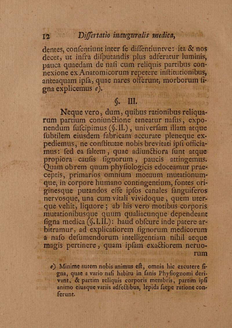 dentes, confendunt inter fe diflentiuntve: ita &amp; nos decet, ut infra difpucandis plus adferatur luminis, pauca quaedam de nafi cum reliquis partibus con¬ nexione ex Anatomicorum repetere inftitutionibus, anteaquam ipfa, quae nares offerunt, morborum fi- gna explicemus e). §. III. Neque vero, dum, quibus rationibus reliqua¬ rum partium coniunftione teneatur nafus, expo¬ nendum fufcipimus (§. II.) , univerfam illam atque fubtilem eiusdem fabricam accurate pleneque ex¬ pediemus, ne conftitutae nobis brevitati ipfi officia¬ mus: fed ea (altem, quae adiun&amp;iora fiint atque propiora caufis lignorum, paucis attingemus. Quam obrem quum phyfiologicis edoceamur prae¬ ceptis, primarios omnium motuum mutationum¬ que, in corpore humano contingentium, fontes ori¬ ginesque putandos efie ipfos canales (anguiferos nervosque, una cum vitali vividoque , quem uter¬ que vehit, liquore ; ab his vero motibus corporis mutationibusque quum qualiacunque dependeant (igna medica (§. I. II.): haud obfcure inde patere ar¬ bitramur, ad explicatiorem fignorum medicorum a nafo defumenaorum intelligentiam nihil aeque magis pertinere, quam ipfam exa&amp;iorem nefuo- rum e) Minime autem nobis animus eft, omnia hic excutere fi- gna, quae a vario nafi habitu in fanis Phyfiognomi deri¬ vant, &amp; partim reliquis corporis membris, partim ipfi animo eiusque variis adfe&amp;ibus, lepida faepe ratione con¬ ferunt.